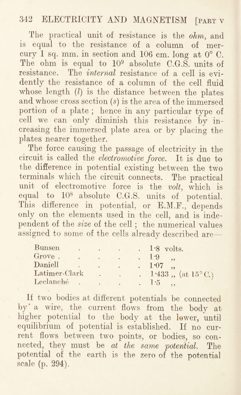 The practical unit of resistance is the ohn, and is equal to the resistance of a column of mer¬ cury I sq. mm. in section and 106 cm. long at 0° C. The ohm is equal to 10^ absolute C.G.S. units of resistance. The internal resistance of a cell is evi¬ dently the resistance of a column of the cell fluid whose length {1) is the distance between the plates and whose cross section (s) is the area of the immersed portion of a plate ; hence in any particular type of cell we can only diminish this resistance by in¬ creasing the immersed plate area or by placing the plates nearer together. The force causing the passage of electricity in the circuit is called the electromotive force. It is due to the difference in potential existing between the two terminals which the circuit connects. The practical unit of electromotive force is the volt, which is equal to 10^ absolute C.G.S. units of potential. This difference in potential, or E.M.F., depends only on the elements used in the cell, and is inde¬ pendent of the size of the cell; the numerical values assigned to some of the cells already described are— Bunsen Grove . Daniell Latimer-Clark Leclanche L8 volts. 1-9 „ 1-07 „ 1-433 „ (at 15'^C.) If two bodies at different potentials be connected by’ a wire, the current flows from the body at higher potential to the body at the lower, until equilibrium of potential is established. If no cur¬ rent flows between two points, or bodies, so con¬ nected, they must be at the same potential. The potential of the earth is the zero of the potential scale (p. 294).