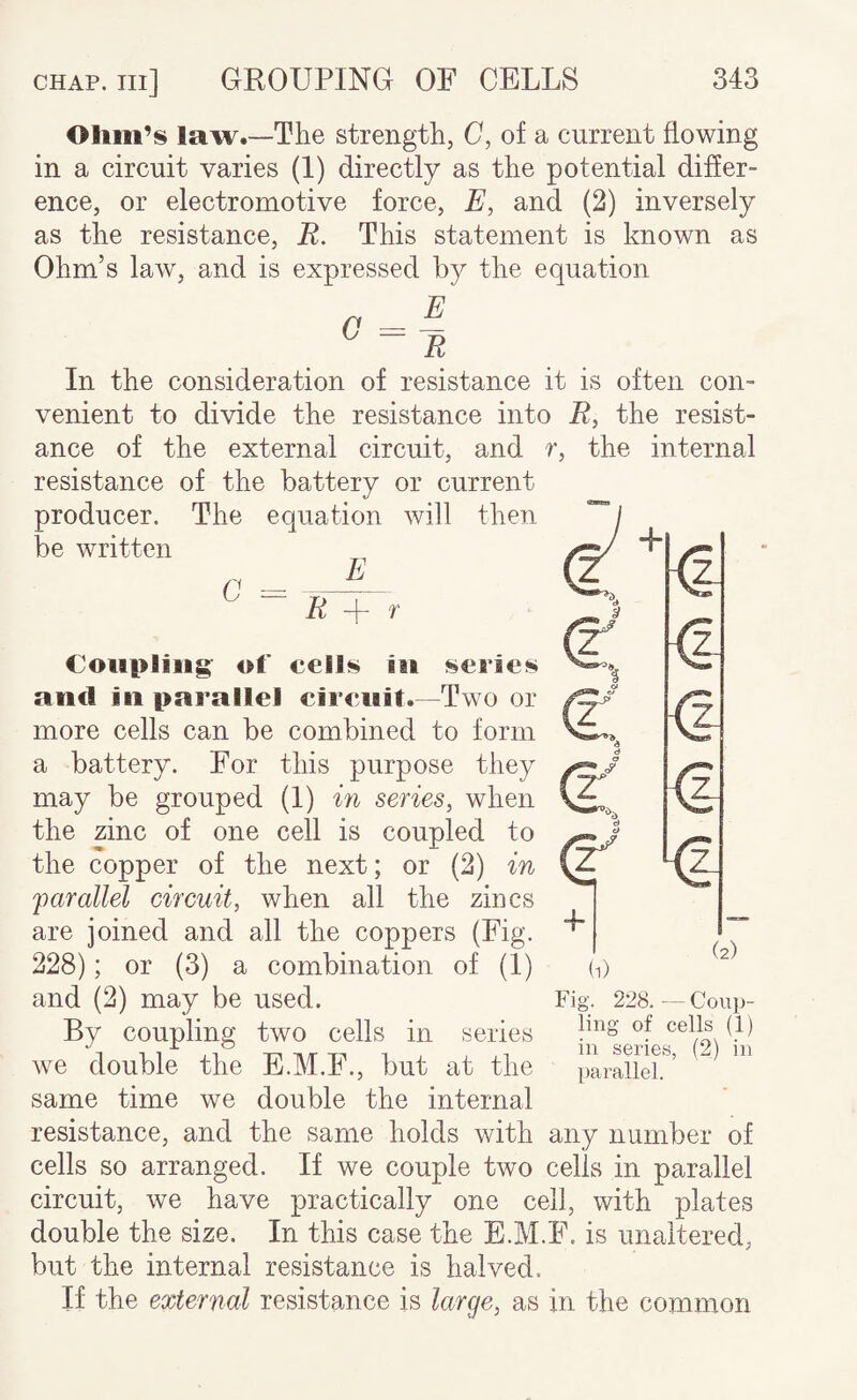 law.—The strength, C, of a current flowing in a circuit varies (1) directly as the potential differ¬ ence, or electromotive force, E, and (2) inversely as the resistance, R. This statement is known as Ohm’s law, and is expressed by the equation ^ ~ R In the consideration of resistance it is often con¬ venient to divide the resistance into R, the resist¬ ance of the external circuit, and r, the internal resistance of the battery or current producer. The equation will then be written (j _ _^ ^ ^ ~ R f i.. h <1 <1 z_ Couplings of cells ill series and ill parallel cireiiit.~-Two or more cells can be combined to form a battery. For this purpose they may be grouped (I) m series, when the zinc of one cell is coupled to the copper of the next; or (2) in 'parallel circuit, when all the zincs are joined and all the coppers (Fig. 228); or (3) a combination of (I) and (2) may be used. By coupling two cells in series we double the E.M.F., but at the same time we double the internal resistance, and the same holds with any number of cells so arranged. If we couple two cells in parallel circuit, we have practically one cell, with plates double the size. In this case the E.M.F. is unaltered, but the internal resistance is halved. If the external resistance is large, as in the common “4 (2) (1) Fig. 228.—Coup¬ ling of cells (1) in series, (2) in parallel.