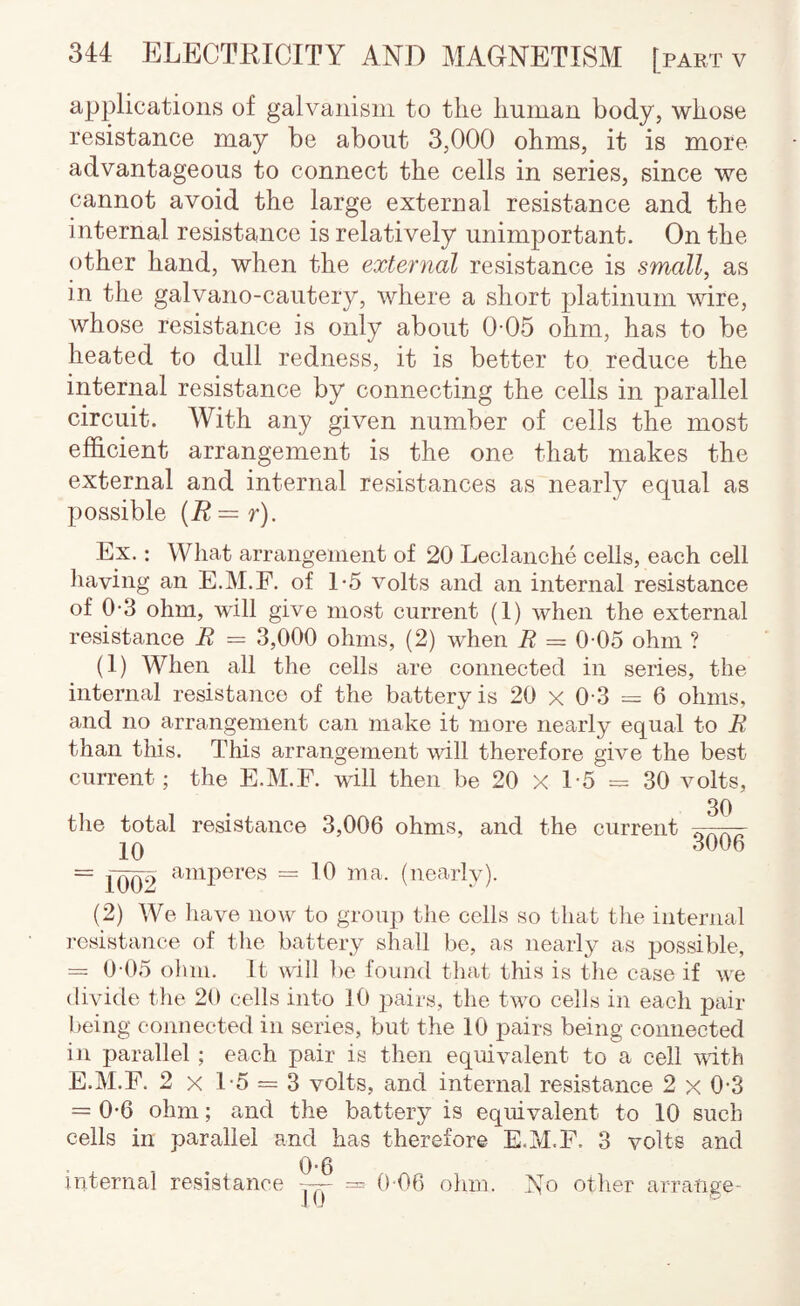 applications of galvanism to the human body, whose resistance may be about 3,000 ohms, it is more advantageous to connect the cells in series, since we cannot avoid the large external resistance and the internal resistance is relatively unimportant. On the other hand, when the external resistance is small, as in the galvano-cautery, where a short platinum wire, whose resistance is only about 0-05 ohm, has to be heated to dull redness, it is better to reduce the internal resistance by connecting the cells in parallel circuit. With any given number of cells the most efficient arrangement is the one that makes the external and internal resistances as nearly equal as possible {R=r). Ex.: What arraiigeineiit of 20 Leclaiiche cells, each cell liaving an E.M.F. of 1-5 volts and an internal resistance of 0-3 ohm, will give most current (1) when the external resistance R = 3,000 ohms, (2) when R ~ 0 05 ohm ? (1) When all the cells are connected in series, the internal resistance of the battery is 20 x 0 3 = 6 ohms, and no arrangement can make it more nearly equal to R than this. This arrangement will therefore give the best current; the E.M.F. will then be 20 X 1-5 = 30 volts, 30 the total resistance 3,006 ohms, and the current . jQ .3006 = ibiD = Ib (nearly). (2) We have now to group the cells so that the internal resistance of the battery shall be, as nearly as possible, = 0 05 olmi. It will be found that this is the case if we divide the 20 cells into 10 pairs, the two cells in each pair being connected in series, but the 10 pairs being connected in parallel; each pair is then equivalent to a cell mth E.M.F. 2 X 1-5 = 3 volts, and internal resistance 2 x 0-3 = 0-6 ohm; and the battery is equivalent to 10 such cells in parallel and has therefore E.M.F. 3 volts and 0*0 internal resistance — = 0 06 ohm. No other arra-nge- J 0 ~