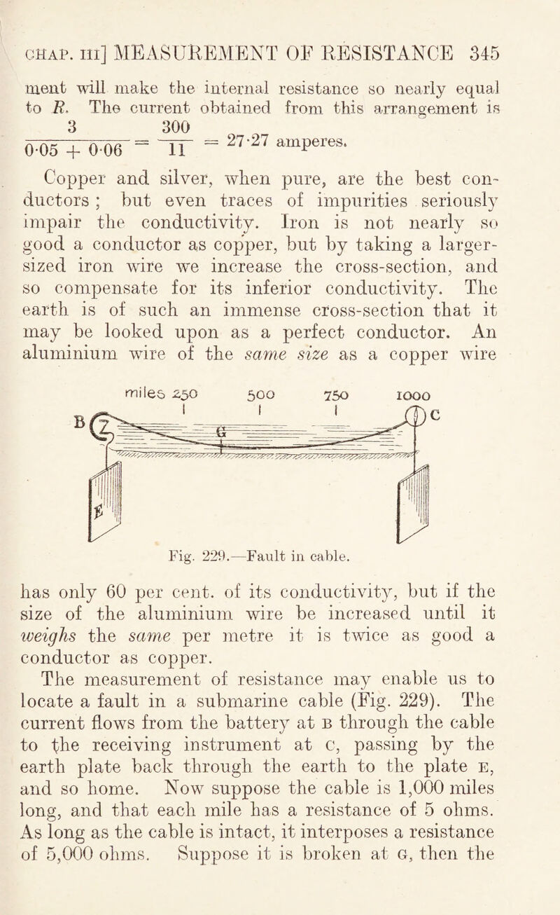 ment mil make the internal resistance so nearly equal to R. The current obtained from this arrangejnent is 3 300 = 27-27 amperes. 0-05 + 006 11 Copper and silver, when pure, are the best con¬ ductors ; but even traces of impurities seriously impair tlie conductivity. Iron is not nearly so good a conductor as copper, but by taking a larger- sized iron wire we increase the cross-section, and so compensate for its inferior conductivity. The earth is of such an immense cross-section that it may be looked upon as a perfect conductor. An aluminium wire of the same size as a copper wire miles 2,50 500 750 1000 has only 60 per cent, of its conductivity, but if the size of the aluminium wire be increased until it weighs the same per metre it is twice as good a conductor as copper. The measurement of resistance may enable us to locate a fault in a submarine cable (Fig. 229). The current flows from the battery at b through the cable to tbe receiving instrument at c, passing by the earth plate back through the earth to the plate e, and so home. Now suppose the cable is 1,000 miles long, and that each mile has a resistance of 5 ohms. As long as the cable is intact, it interposes a resistance of 5,000 ohms. Suppose it is broken at G, then the