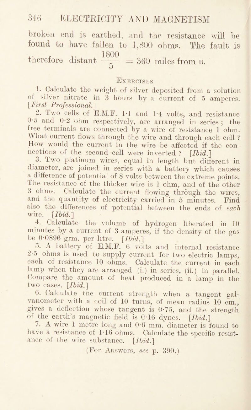 broken eiul is eartlied, jind the resistance will be found to have fallen to 1.800 ohms. The fault is i- 1- . 1800 therefore distant - = 360 miles from b. 5 Exercises 1. Calculate the weight of silver deposited from a solution of ^ silver nitrate in 3 hours by a current of 5 amperes. [ First Profession al.] 2. Two cells of E.M.F. T1 anti 1-4 volts, and resistance O-o and 0-2 ohm respectively, are arranged in series ; the free terminals are connected by a wire of resistance 1 ohm. What current flows through the wire and through each cell ? How would the current in the wire be affected if the con¬ nections of the second cell were inverted ? [Ibid.j 3. Two platinum wires, equal in length but different in diameter, are joined in series with a battery wliieh causes a difference of j^otential of 8 volts between the extreme points. The resistance of the thicker wire is 1 ohm, and of the other 3 ohms. Calculate the current flowing through the wires, and the quantity of electricity carried in 5 minutes. Find also the differences of potential between the ends of each wire, llhid.'] 4. Calculate tlie volume of hydrogen liberated in 10 minutes by a current of 3 amperes, if the density of the gas be 0-0896 grm. jier litre. [Ibid.'] ,). A battery of E.M.F. 6 volts and internal resistance 2-5 ohms is used to supply current for two electric lamps, each of resistance 10 ohms. Calculate the current in each lamp when they are arranged (i.) in series, (ii.) in parallel. Compare the amount of heat produced in a lamp in the two cases. \^Ibid.'\ 6. Calculate tue current strength when a tangent gal¬ vanometer V ith a coil of 10 turns, of mean radius 10 cm., gives a deflection whose tangent is 0-75, and the strength of the earth’s magnetic field is 0-16 dynes. {Ibid.l 7. A wire 1 metre long and 0-6 mm. diameter is found to have a resistance of 1-16 ohms. Calculate the specific resist¬ ance of the wire substance. (P’or Answers, see p. 390.)