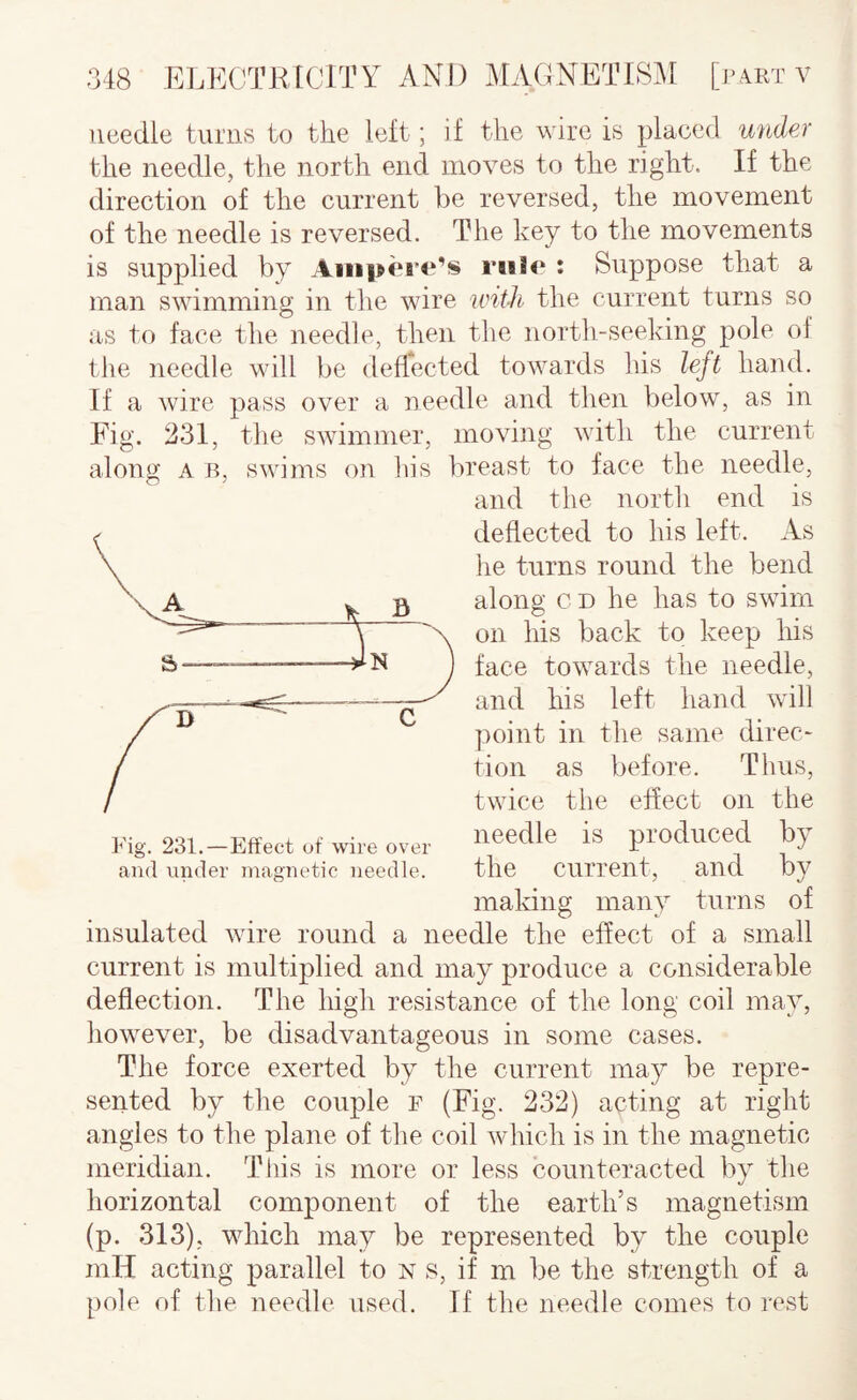 needle turns to the left; if the wire is placed under the needle, the north end moves to the right. If the direction of the current be reversed, the movement of the needle is reversed. The key to the movements is supplied by Ampere’s rule : Suppose that a man swimming in the wire unth the current turns so as to face the needle, then the north-seeking pole ol tlie needle will be deflected towards his left hand. If a Avire pass over a needle and then below, as in Fig. 231, the SAvimmer, moving AAuth the current along A B, SAvims on his breast to face the needle. Fig. 231.—Effect of wire over and under magnetic needle. the Current, and by making many turns of insulated AAure round a needle the effect of a small current is multiplied and may produce a considerable deflection. The high resistance of the long coil may, however, be disadvantageous in some cases. The force exerted by the current may be repre¬ sented by the couple f (Fig. 232) acting at right angles to the plane of the coil Avhich is in the magnetic meridian. This is more or less counteracted by the horizontal component of the earth’s magnetism (p. 313), which may be represented by the couple inH acting parallel to n s, if m be the strength of a pole of the needle used. If the needle comes to rest