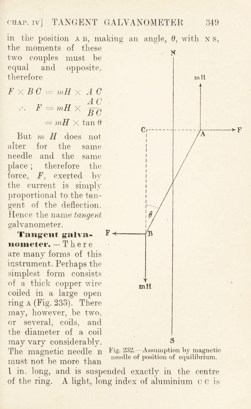 in the position a b, making an angle, 0, with n s, the moments of these two couples equal and therefore must be opposite. F F XBG = mHX A 0 F = niH X = mH X tan 0 But m H does not alter for the same needle and the same place; therefore the force, F, exerted by the current is simply proportional to the taii- gent of the deflection. Hence the name tangent galvanometer. Taiig^ent g^alva- iioiiieter. --There are many forms of this instrument. Perhaps the simplest form consists of a thick copper wire coiled in a large open ring A (Fig. 233). There may, however, be two, or several, coils, and the diameter of a coil may vary considerably. The magnetic needle B 232. - Assumption by magnetic . j 1 , T needle of position of equilibrium. must not be more than 1 in. long, and is suspended exactly in the centre of the ring. A light, long index of aluminium c c is