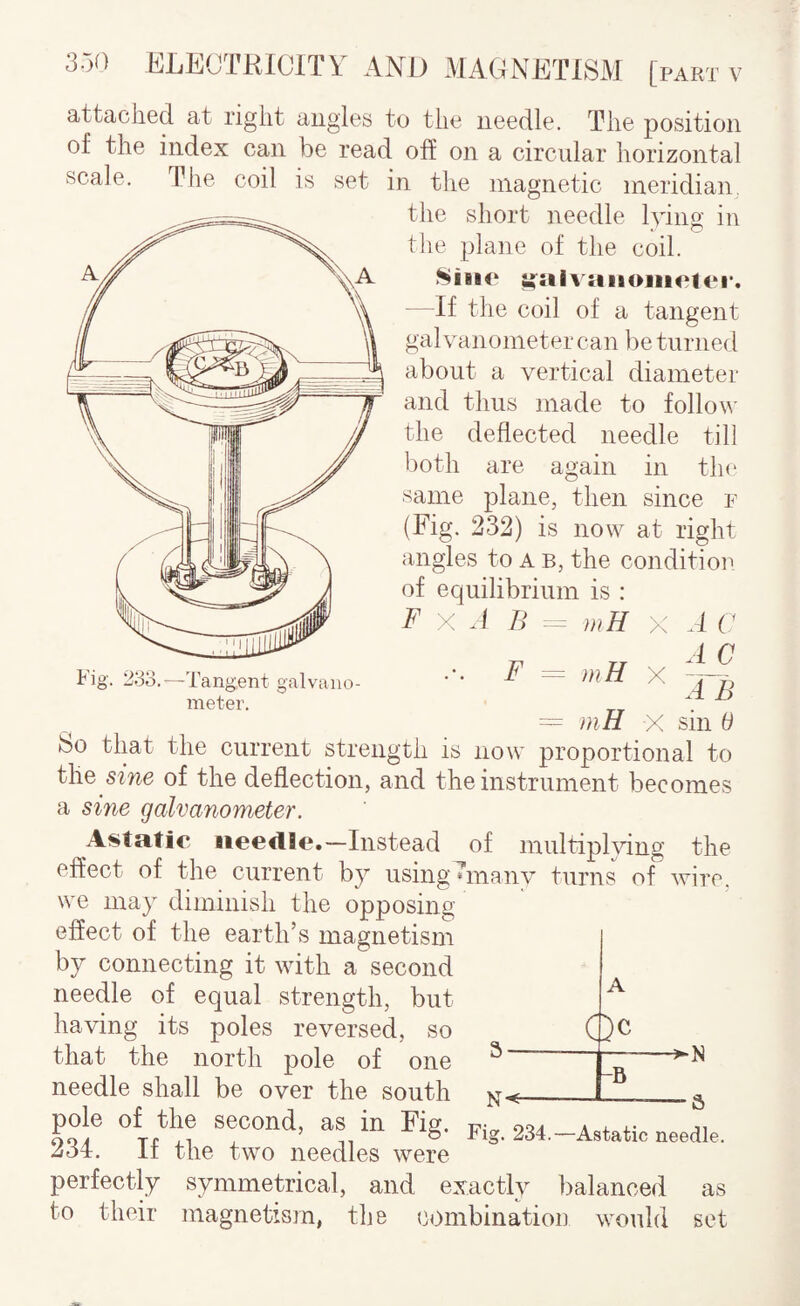 attaclied at right augies to tlio needle. The position of the index can be read off on a circular horizontal scale. The coil is set in the magnetic meridian, the short needle lying in the plane of the coil. Siiio ^:aivaiiojii<‘tc‘i‘. - If the coil of a tangent galvanometer can be turned about a vertical diameter and thus made to follov the deflected needle till ))oth are again in th(‘ same plane, then since p (Fig. 232) is now at right angles to a b, the conditiou of equilibrium is : F X A B - mH x A C ■ ■■ F ^ mH X = »iH X sin 6 So that the current strength is now proportional to the sme of the deflection, and the instrument becomes a sine galvanometer. Astatic iteertlc.—Instead of multipKdng the effect of the current by using^manv turns of wire, we may diminish the opposing effect of the earth’s magnetism by connecting it with a second needle of equal strength, but having its poles reversed, so that the north pole of one ^ needle shall be over the south _ Oc -B 234.—Astatic needle. pole of the second, as in Fig. 234. If the two needles were perfectly symmetrical, and exactly balanced as to their magnetism, the combinatiou would set