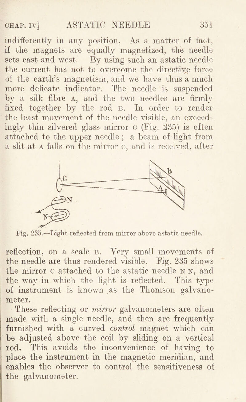 indifferently in any position. As a matter of fact, if the magnets are equally magnetized, the needle sets east and west. By using such an astatic needle the current has not to overcome the directive force of the earth’s magnetism, and we have thus a much more delicate indicator. The needle is suspended by a silk fibre a, and the two needles are firmly fixed together by the rod B. In order to render the least movement of the needle visible, an exceed¬ ingly thin silvered glass mirror o (Fig. 235) is often attached to the upper needle ; a beam of light from a slit at A falls on the mirror c, and is received, after Fig. 235.—Light reflected from mirror above astatic needle. reflection, on a scale b. Very small movements of the needle are thus rendered visible. Fig. 235 shows the mirror c attached to the astatic needle n n, and the way in which the light' is reflected. This type of instrument is known .as the Thomson galvano¬ meter. These reflecting or mirror galvanometers are often made with a single needle, and then are frequently furnished with a curved control magnet which can be adjusted above the coil by sliding on a vertical rod. This avoids the inconvenience of having to place the instrument in the magnetic meridian, and enables the observer to control the sensitiveness of the galvanometer.
