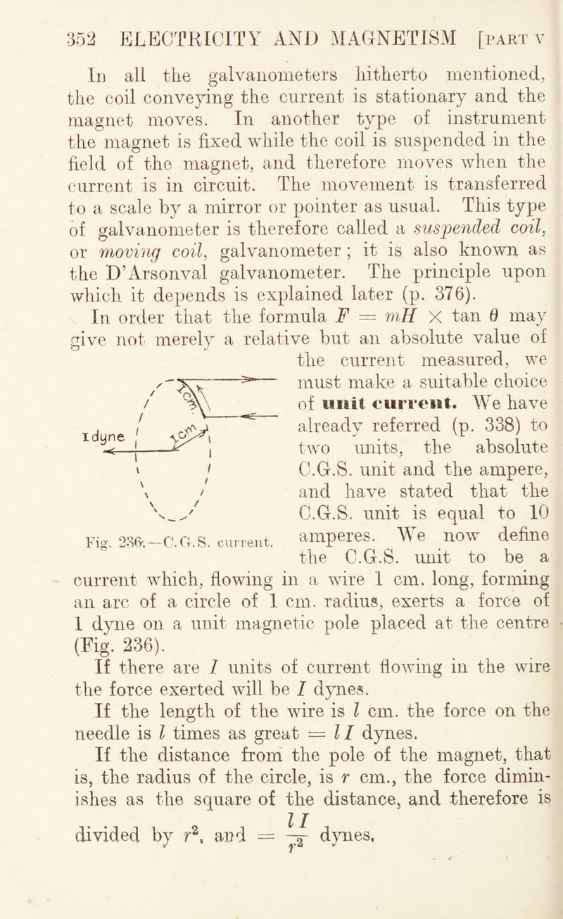 Id all the galvanometers hitherto mentioned, the coil conveying the current is stationary and the magnet moves. In another type of instrument the magnet is fixed while the coil is suspended in the field of the magnet, and therefore moves when the current is in circuit. The movement is transferred to a scale by a mirror or pointer as usual. This type of galvanometer is therefore called a sus2)ended coil, or fnoving coil, galvanometer ; it is also known as the D’Arsonval galvanometer. The principle upon which it depends is explained later (p. 376). In order that the formula F = 77iH X tan 6 may aive not merelv a relative but an absolute value of the current measured, we must make a suitable choice of unit <*urrc‘ut. We have already referred (p. 338) to two units, the absolute C.G.S. unit and the ampere, and have stated that the C.G.S. unit is equal to 10 amperes. We now define the C.G.S. unit to be a current which, flowing in a wire 1 cm. long, forming an arc of a circle of 1 cm. radius, exerts a force of I dyne on a unit magnetic pole placed at the centre (Eig. 236). If there are / units of current flowing in the wire the force exerted will be I djmes. If the length of the wire is I cm. the force on the needle is I times as great = II dynes. If the distance from the pole of the magnet, that is, the radius of the circle, is r cm., the force dimin¬ ishes as the square of the distance, and therefore is divided by and = dynes. Fig. 2S(r.—C*. G.S. cui-rent.