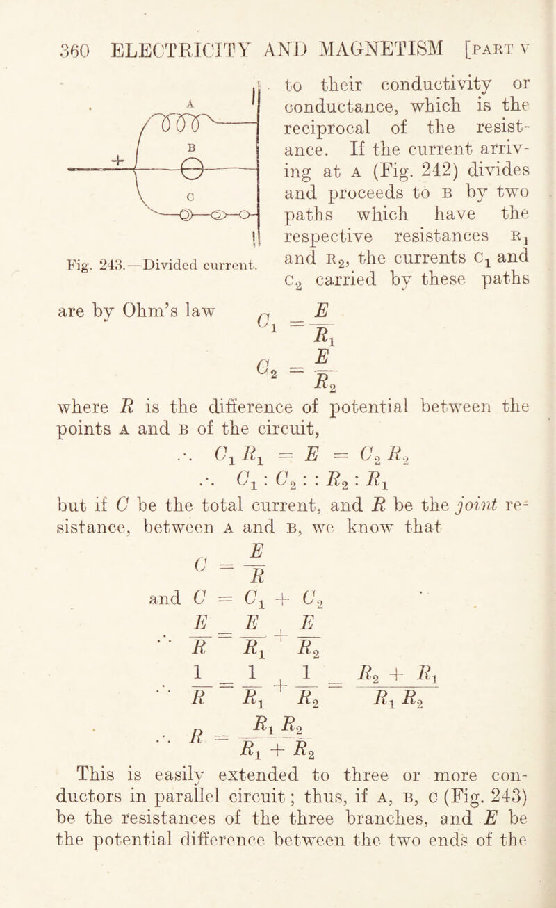 Fig. 243.—Divided cvirreiit. to their conductivity or conductance, which is the reciprocal of the resist¬ ance. If the current arriv¬ ing at A (Fig. 242) divides and proceeds to B by two paths which have the respective resistances Rj and Rg, the currents and 0-2 carried by these paths are by Ohm’s law Go - £ R, E Ro where R is the difference of potential between the points A and b of the circuit, C^R^ = E = C.R. .-. G-^ \ ' R^ • -^1 but if G be the total current, and R be the joint re¬ sistance. between a and b, we know that c ^ ^ li and G = Gj -f G2 R R^ ^ J?2 I _ 1 I _ i?2 + ‘ R Ri R. R^R2 _ R^ R2 ■ ■ R^ + Rj This is easily extended to three or more con- ductors in parallel circuit; thus, if a, b, c (Fig. 243) be the resistances of the three branches, and E be the potential difference between the two ends of the