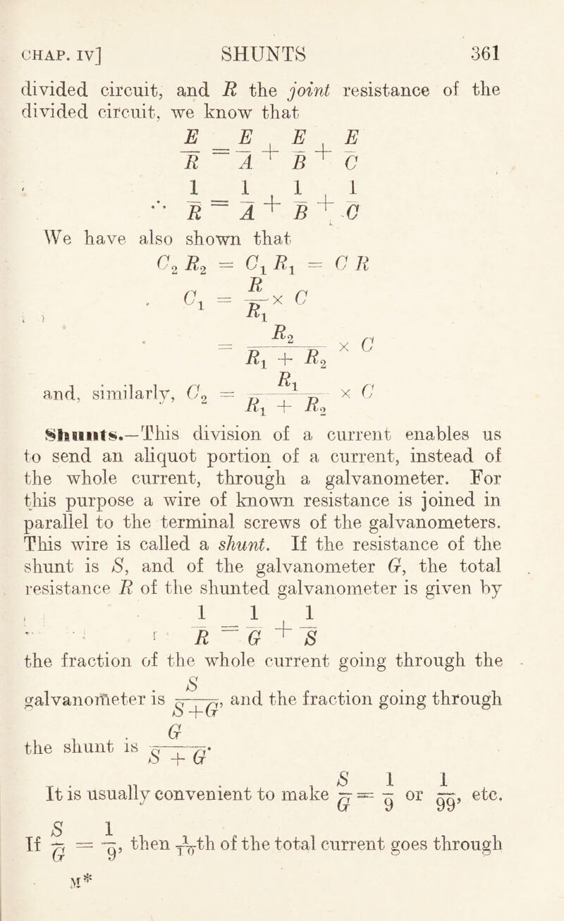 divided circuit, and B, the joint resistance of the divided circuit, we know that E. ^ R ~A + E E C R~ A'^ B + 0 We have also shown that = a n R ^ Ro R^ + 7^2 R, X C X C and, similarlv, ~ .. „ • ^ + 7?2 Shunts.—This division of a current enables us fo send an aliquot portion of a current, instead of the whole current, through a galvanometer. For this purpose a wire of known resistance is joined in parallel to the terminal screws of the galvanometers. This wire is called a shunt. If the resistance of the shunt is S, and of the galvanometer G, the total resistance R of the shunted galvanometer is given by 1 _ 1 2 ^ R ~ G ^ S the fraction of the whole current going through the S (galvanometer is ^and the fraction going through . • ^ the shunt is S + G S 1 It is usually convenient to make ^ or gg, etc. S I If — ^ then of the total current goes through