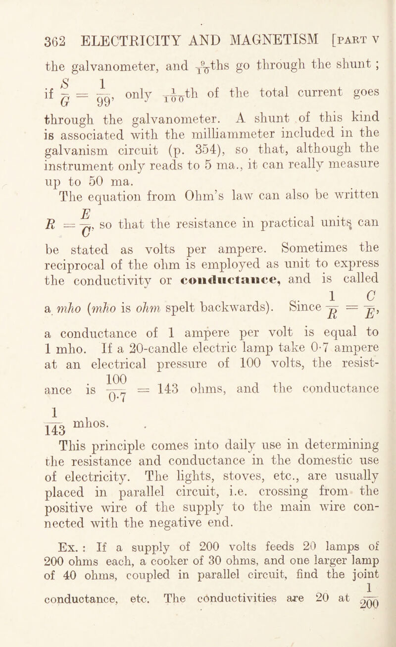 the galvanometer, and -/^ths go through the shunt ; if 99’ only current goes through the galvanometer, A shunt of this kind is associated with the milliammeter included in the galvanism circuit (p. 354), so that, although the instrument only reads to 5 ma., it can really measure up to 50 ma. The equation from Ohm’s law can also be written R E G , so that the resistance in practical unit^ can be stated as volts per ampere. Sometimes the reciprocal of the ohm is employed as unit to express the conductivity or coiicliictaiice, and is called 1 C a mho {mho is oJi7n spelt backwards). Since ^ a conductance of 1 ampere per volt is equal to I mho. If a 20-candle electric lamp take 0-7 ampere at an electrical pressure of 100 volts, the resist¬ ance is =143 ohms, and the conductance 2^ 143 mhos. This principle comes into daily use in determining the resistance and conductance in the domestic use of electricity. The lights, stoves, etc., are usually placed in parallel circuit, i.e. crossing from the positive wire of the supply to the main wire con¬ nected with the negative end. Ex. : If a supply of 200 volts feeds 20 lamps of 200 ohms each, a cooker of 80 ohms, and one larger lamp of 40 ohms, coupled in parallel circuit, find the joint 1 conductance, ete. The conductivities ai-e 20 at