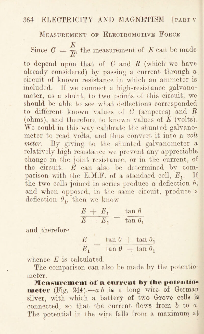 Measurement of Electromotive Force E Since C — the measurement of E can be made to depend upon that of C and R (which we have already considered) by passing a current through a (urcuit of known resistance in which an ammeter is included. If we connect a high-resistance galvano¬ meter, as a shunt, to two points of this circuit, we should be able to see what deflections corresponded to different known values of G (amperes) and R (ohms), and therefore to known values of E (volts). We could in this way calibrate the shunted galvano¬ meter to read volts, and thus convert it into a volt meter. By giving to the shunted galvanometer a relatively high resistance we prevent any appreciable change in the joint resistance, or in the current, of the circuit. E can also be determined bv com- parison with the E.M.F. of a standard cell, E^. If the two cells joined in series produce a deflection 0, and when opposed, in the same circuit, produce a deflection 0^, then we know E + tan 0 E — Aj tan 0^ and therefore E tan 0 -f- tan 0^ Ai tan 0 ~ tan 0^ whence E is calculated. The comparison can also be made by the potentio¬ meter. Measureiueiil of a current l>y the i>oteutio» meter (Fig, 244).—a 6 is a long wire of German silver, with which a battery of two Grove cells is connected, so that the cun’ent flows from h to a. The potential in the wire falls from a maximum at