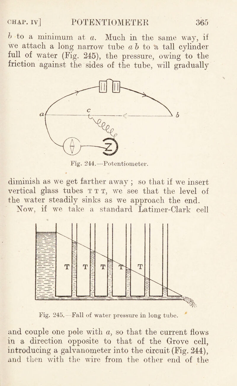 h to a minimuin at a. Much, iu the same way, if we attach a long narrow tube a 6 to a tall cylinder full of water (Eig. 245), the pressure, owing to the friction against the sides of the tube, will gradually diminish as we get farther away ; so that if we insert vertical glass tubes t t t, we see that the level of the water steadily sinks as we approach the end. Now, if we take a standard Latimer-Clark cell and couple one pole with a, so that the current flows in a direction opposite to that of the Grove cell, introducing a galvanometer into the circuit (Fig. 244), and then with the wire from the other end of the