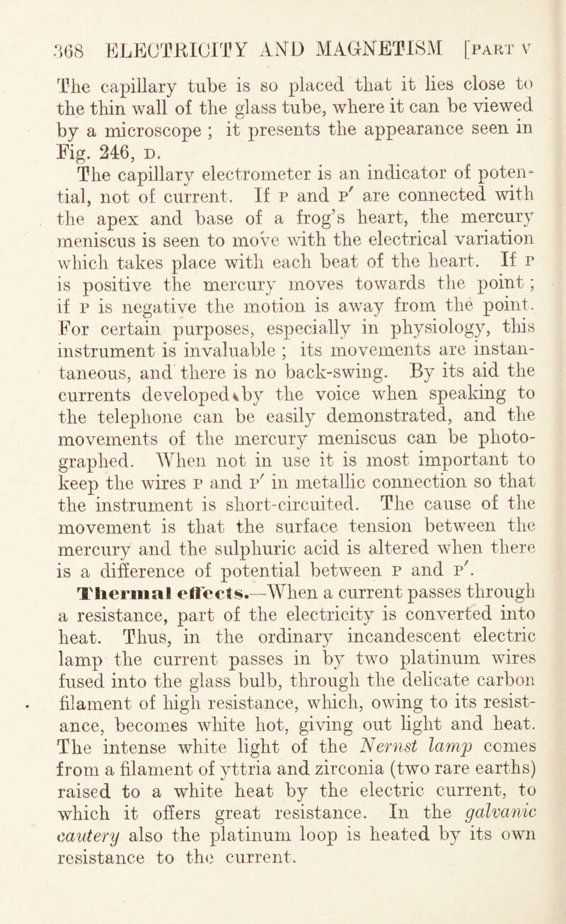 The capillary tube is so placed that it lies close to the thin wall of the glass tube, where it can be viewed by a microscope ; it presents the appearance seen in Fig. 246, D. The capillary electrometer is an indicator of poten¬ tial, not of current. If p and p' are connected with the apex and base of a frog’s heart, the mercury meniscus is seen to move with the electrical variation which takes place with each beat of the heart. If r is positive the mercury moves towards the point; if p is negative the motion is away from the point. For certain purposes, especially in physiology, this instrument is invaluable ; its movements are instan¬ taneous, and there is no back-swing. By its aid the currents developed v by the voice when speaking to the telephone can be easily demonstrated, and the movements of the mercury meniscus can be photo¬ graphed. When not in use it is most important to keep the wires p and v' in metallic connection so that the instrument is short-circuited. The cause of the movement is that the surface tension between the mercury and the sulphuric acid is altered when there is a difference of potential between p and p'. Thermal effects.—When a current passes through a resistance, part of the electricity is converted into heat. Thus, in the ordinary incandescent electric lamp the current passes in by two platinum wires fused into the glass bulb, through the delicate carbon filament of high resistance, which, owing to its resist¬ ance, becomes wliite hot, giving out light and heat. The intense white light of the Nernst lamj) conies from a filament of yttria and zirconia (two rare earths) raised to a white heat by the electric current, to which it offers great resistance. In the galvanic cautery also the platinum loop is heated by its own resistance to the current.
