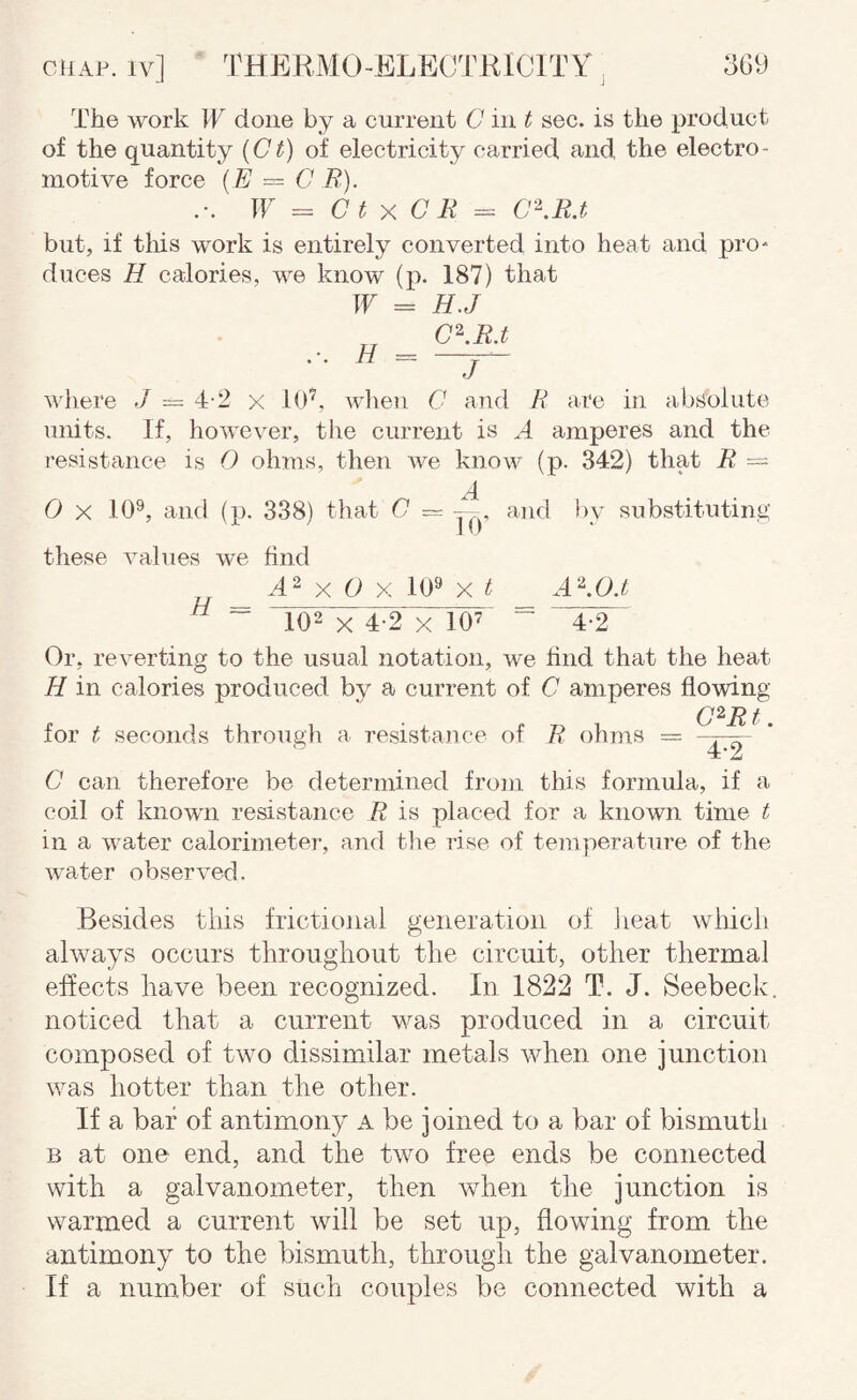 The work W done by a current G in t sec. is the product of the quantity {Ct) of electricity carried and the electro¬ motive force {E = G JR). If = G t X G E = G‘\R.t but, if tliis work is entirely converted into heat and prO' duces H calories, we know (p. 187) that If = H.J G\R.t H - j where J = 4-2 x Id'^, wlien G and R ai*e in absolute units. If, however, the current is A amperes and the resistance is O ohms, then we know (p. 342) that R = A 0 X 10^, and (p. 338) that G ~ — and l)v substituting I d these values we find A- X O X ld9 X t A'^.O.t ^ ~ 102 X 4-2 X 10’ “ ” 4-2 Or, reverting to the usual notation, we find that the heat H in calories produced by a current of G amperes flowing G^R t for t seconds througli a resistance of R ohms = . G can therefore be determined from this formula, if a coil of known resistance R is placed for a known time t in a water calorimeter, and the rise of temperature of the water observed. Besides this frictiojial generation of Jieat wiiich always occurs throughout the circuit, other thermal effects have been recognized. In 1822 T. J. Seebeck. noticed that a current was produced in a circuit composed of two dissimilar metals when one junction was hotter than the other. If a bar of antimony a be joined to a bar of bismuth B at one end, and the two free ends be connected with a galvanometer, then when the junction is warmed a current will be set up, flowing from the antimony to the bismuth, through the galvanometer. If a num.ber of such couples be connected with a
