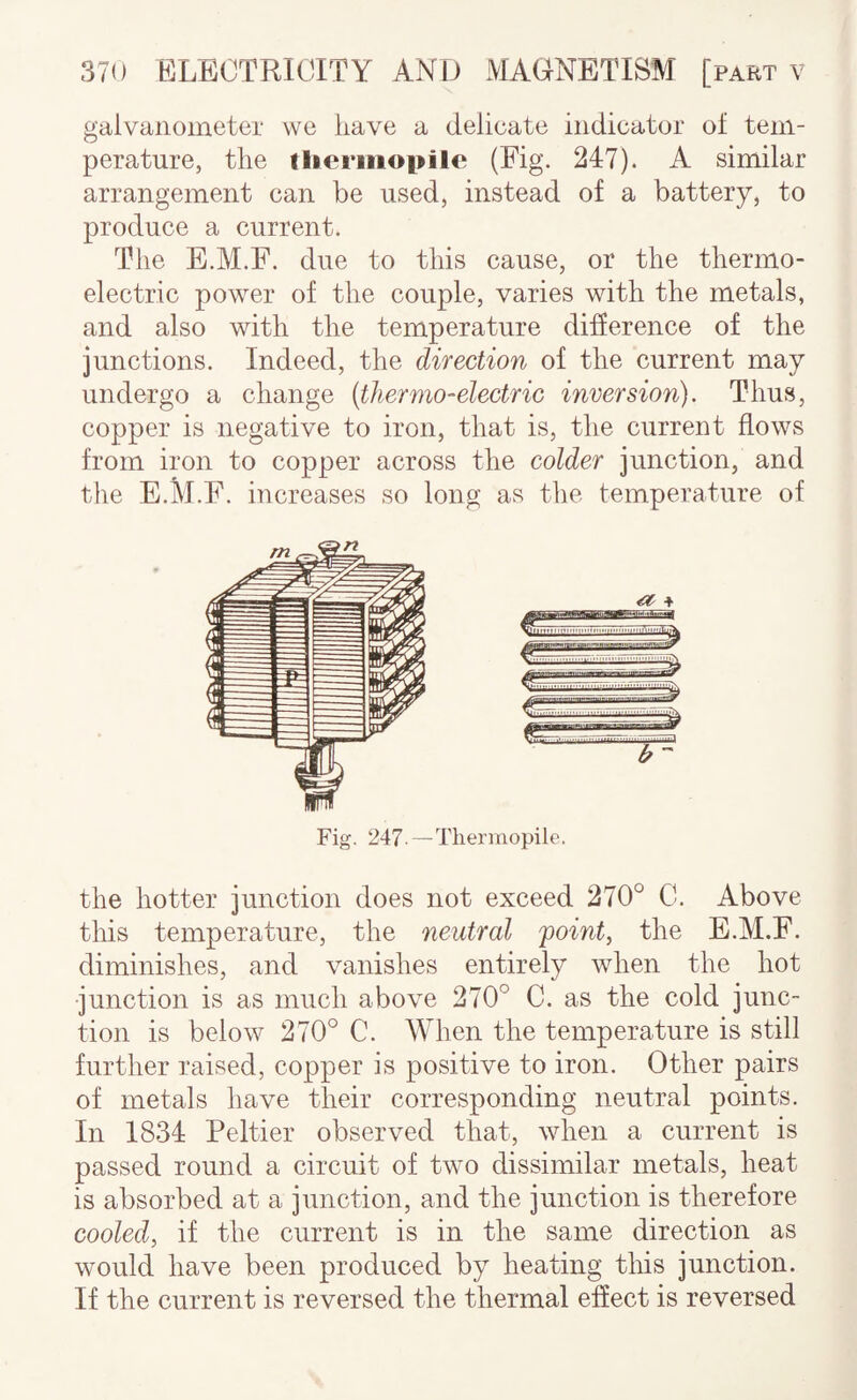 galvanometer we have a delicate indicator of tem¬ perature, the tlieriiiopile (Fig. 247). A similar arrangement can be used, instead of a battery, to produce a current. The E.M.F. due to this cause, or the thermo¬ electric power of the couple, varies with the metals, and also with the temperature difierence of the junctions. Indeed, the direction of the current may undergo a change (thermo-electric inversion). Thus, copper is negative to iron, that is, the current flows from iron to copper across the colder junction, and the E.M.F. increases so long as the temperature of the hotter junction does not exceed 270° C. Above this temperature, the neutral 'point, the E.M.F. diminishes, and vanishes entirely when the hot junction is as much above 270° C. as the cold junc¬ tion is below 270° C. When the temperature is still further raised, copper is positive to iron. Other pairs of metals have their corresponding neutral points. In 1834 Peltier observed that, when a current is passed round a circuit of two dissimilar metals, heat is absorbed at a junction, and the junction is therefore cooled, if the current is in the same direction as would have been produced by heating this junction. If the current is reversed the thermal effect is reversed