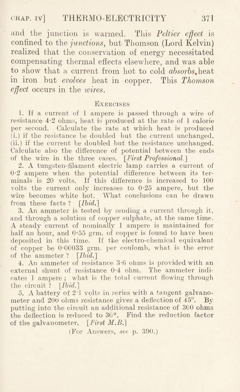 and tlie jaiictioii is warmed. This Peltier effect is confined to the junctions, but Thomson (Lord Kelvin) realized that the cooservation of energy necessitated compensating thermal effects elsewliere, and was able to show that a current from hot to cold heat in iron but evolves heat in copper. Tins Thomson effect occurs in the ivires. Exercises 1. If a current of I ampere is passed through a wire of resistance 4-2 ohms, heat is produced at the rate of 1 calorie per second. Calculate the rate at which heat is produced (i.) if the resistance he doubled but the current unchanged, (ii.) if the current be doubled but the resistance unchanged. Calculate also the difference of potential between the ends of the wire in the three cases. [First Professional.] 2. A tungsten-filament electric lamp carries a current of 0-2 ampere when the potential difference between its ter¬ minals is 20 volts. If this difference is increased to 100 volts the current only increases to 0-25 ampere, but the wire becomes white hot. What conclusions can be drawn from these facts ? [Ihid.] 3. An ammeter is tested by sending a current through it, and through a solution of copper sulphate, at the same time. A steady current of nominally 1 ampere is maintained for half an hour, and 0-.55 grm. of copper is found to have been deposited in this time. If the electro-chemical equivalent of copper be 0-00033 grm. per coulomb, what is the error of the ammeter ? [Ihid.] 4. An ammeter of resistance 3-6 ohms is provided with an external shunt of resistance 0-4 ohm. The ammeter indi¬ cates 1 ampere ; what is the total current flowing through the circuit ? [Ihid.] 5. A battery of 2-i volts in series with a ta ngent galvano¬ meter and 200 ohms resistance gives a deflection of 45°. By putting into the circuit an additional resistance of 300 ohms the deflection is reduced to 30°. Find the reduction factor of the galvanometer. [First M.B.] (For Answers, see p. 390.)
