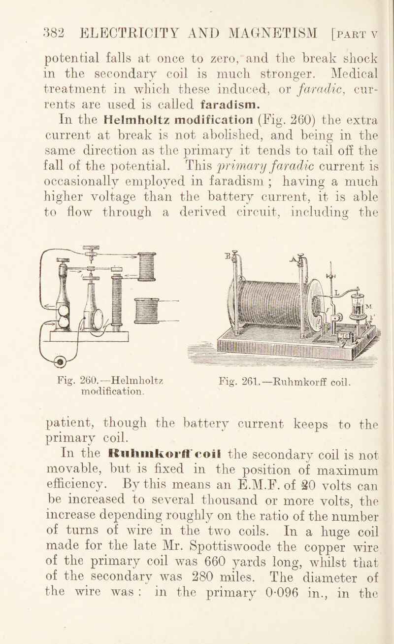 potential falls at once to zero, and the break shock in the secondary coil is much stronger. Medical treatment in which these induced, or faradic, cur¬ rents are used is called farad ism. In the Helmholtz modification (Eig. 260) the extra current at break is not abolished, and being in the same direction as the primary it tends to tail off the fall of the potential. This 2)rimary faradic current is occasionally employed in faradisni; having a much higher voltage than the battery current, it is able to flow through a derived circuit, including the Fig. 260.—Helmholtz modification. Fig. 261.—Euhmkorff coil. patient, though the battery current keeps to the primary coil. In the Kiiliiiikorft'c'oii the secondary coil is not movable, but is fixed in the position of maximum efficiency. By this means an E.AI.F. of 20 volts can be increased to several thousand or more volts, the increase depending roughly on the ratio of the number of turns of wire in the two coils. In a huge coil made for the late Mr. Spottiswoode the copper wire of the primary coil was 660 yards long, whilst that of the secondary was 280 miles. The diameter of the wire was : in the primary 0-096 in., in the