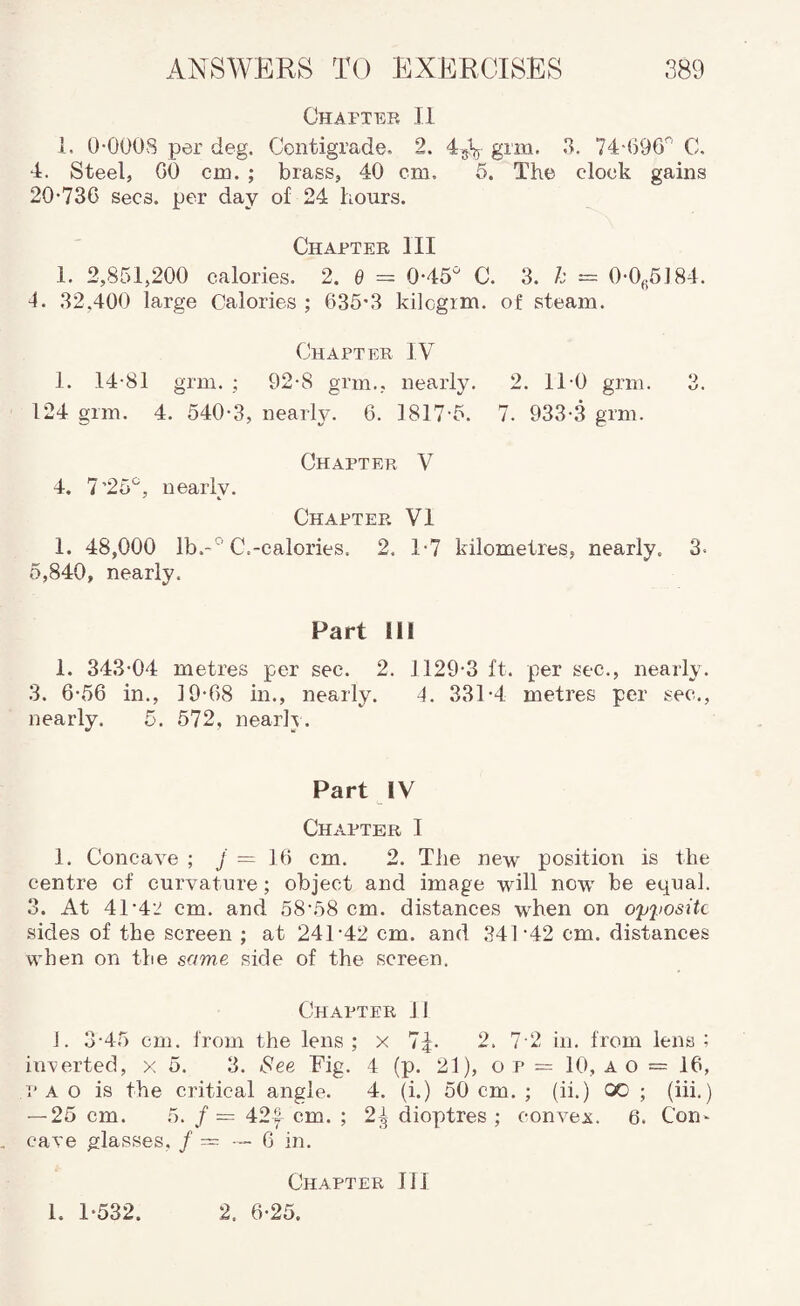 Chapter II 1. O-OOOS per deg. Centigrade. 2. 45V grm. 3. 74-696'^ C, 4. Steel, GO cm. ; brass, 40 cm. 6. The clock gains 20-736 Secs, per day of 24 hours. Chapter III 1. 2,851,200 calories. 2. 6 = 0-45'^ C. 3. k — 0-0(.5]84. 4. 32.400 large Calories ; 635-3 kilcgim. of steam. Chapter IV 1. 14-81 grm. ; 92-8 grm., nearly. 2. 11-0 grm. 3. 124 grm. 4. 540-3, nearly. 6. 1817-5. 7. 933-.3 grm. Chapter V 4. 7’25*^, nearly. Chapter VI 1. 48,000 lb.-° C.-calories. 2. T7 kilometres, nearly. 3. 5,840, nearly. Part Ill 1. 343-04 metres per sec. 2. 1129-3 ft. per sec., nearly. 3. 6-56 in., 19-68 in., nearly. 4. 331-4 metres per sec., nearly. 5. 572, nearly. Part IV Chapter I I. Concave ; J — 16 cm. 2. The new position is the centre of curvature; object and image will now be equal. 3. At 41-4-J cm. and 58-58 cm. distances when on opposite sides of the screen ; at 241-42 cm. and 341-42 cm. distances when on the some side of the screen. Chapter 11 J. 3-45 cm. from the lens ; x 7|. 2. 7-2 iii. from lens ; inverted, x 5. 3. See Fig. 4 (p. 21), o p = 10, a o = 16, p A o is the critical angle. 4. (i.) 50 cm. ; (ii.) 00 ; (iii.) — 25 cm. 5. /= 42| cm. ; 2;^ dioptres ; convex. 6. Con^ cave glasses, / = — 6 in. Chapter III 2. 6-25. 1. 1-532.