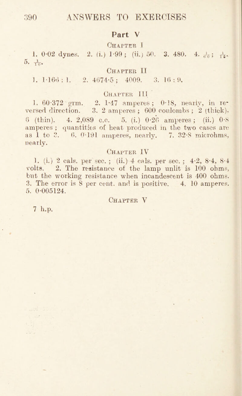 Part V Chapter I 1. 0-02 dyueti. 2. fi.) 1-99; (ii.; i)0. 3, 480. 4, ; j'g. 5. Chapter II !. M6o : I. 2. 4674-.5 ; 4009. 3. 10 : i>. Chapter 111 1. 60-372 grm, 2. 1*47 amperes; 0-18, neariy, in re¬ versed direction. 3. 2 amperes ; 600 coulombs ; 2 (thick). 6 (thin). 4. 2,089 c.c. .5. (i.) 0-2(i amperes ; (ii.) 0-8 amperes ; quantities of heat produced in the two cases arc as 1 to 3. 0. 0-191 amperes, nearly. 7. 32-8 microhms, nearly. tjHAPTER IV 1. (i.) 2 cals, per sec. ; (ii.) 4 cals, per sec. ; 4-2, 8-4, 8-4 volts. 2. The resistance of the lamp unlit is 100 ohms, but the working resistance when incandescent is 400 ohms. 3. The error is 8 per cent, and is positive. 4. 10 amperes. 5. 0-005124. Chapter V
