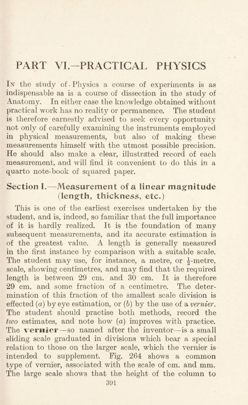 PART VI.—PRACTICAL PHYSICS Ivr the study of.Physics a course of experiments is as indispensable as is a course of dissection in the study of Anatomy. In either case the knowledge obtained without practical work has no reality or permanence. The student is therefore earnestly advised to seek every opportunity not only of carefully examining the instruments employed in physical measurements, but also of making these measurements himself with the utmost possible precision. He should also make a clear, illustrated record of each measurement, and will find it convenient to do this in a quarto note-book of squared paper. Section I,—Measurement of a linear mag:nitude (leng:th, thickness, etc.) This is one of the earliest exercises undertaken by the student, and is, indeed, so familiar that the full importance of it is hardly realized. It is the foundation of many subsequent measurements, and its accurate estimation is of the greatest value. A length is generally measured in the first instance by comparison with a suitable scale. The student may use, for instance, a metre, or |^-metre, scale, showing centimetres, and may find that the required length is between 29 cm. and 30 cm. It is therefore 29 cm. and some fraction of a centimetre. The deter¬ mination of this fraction of the smallest scale division is effected (a) by eye estimation, or (&) by the use of a vernier. The student should practise both methods, record the hvo estimates, and note how (a) improves with practice. The vernier—so named after the inventor—is a small sliding scale graduated in divisions which bear a special relation to those on the larger scale, which the vernier is intended to supplement. Fig. 264 shows a common type of vernier, associated with the scale of cm. and mm. The large scale shows that the height of the column to