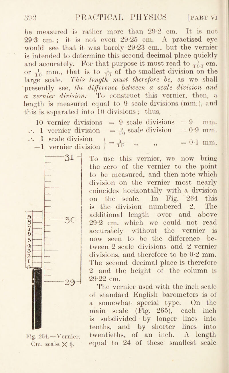 be measured is ratlier more than 29-2 cm. It is not. 29-3 cm. ; it is not even 29-25 cm. A practised eye would see that it was barely 29-23 cm., but the vernier is intended to determine this second decimal place quickly and accurately. For that purpose it must read to ^ cm. or mm., that is to of the smallest division on the large scale. This length must therefore he, as we shall presently see, the difference between a scale division and a vernier division. To construct this vernier, then, a length is measured equal to 9 scale divisions (mm.), and this is separated into 10 divisions ; thus, 10 vernier divisions = 9 scale divisions = 9 mm. .-. 1 vernier division = scale division = 0-9 mm. 1 scale division ) _ ^ _ (M vernier division i '  t ig. 204.—Vernier. Cm. scale X To use this vernier, we now bring the zero of the vernier to the point to be measured, and then note which division on the vernier most nearly coincides horizontally with a division on the scale. In Fig. 264 this is the division numbered 2. The additional length over and above 29-2 cm. which we could not read accurately without the vernier is now seen to be the difference be¬ tween 2 scale divisions and 2 vernier divisions, and therefore to be 0-2 mm. The second decimal place is therefore 2 and the height of the column is 29-22 cm. The vernier used with the inch scale of standard English barometers is of a somewhat special type. On the main scale (Fig. 265), each inch is subdivided by longer lines into tenths, and by shorter lines into twentieths, of an inch. A length equal to 24 of these smallest scale