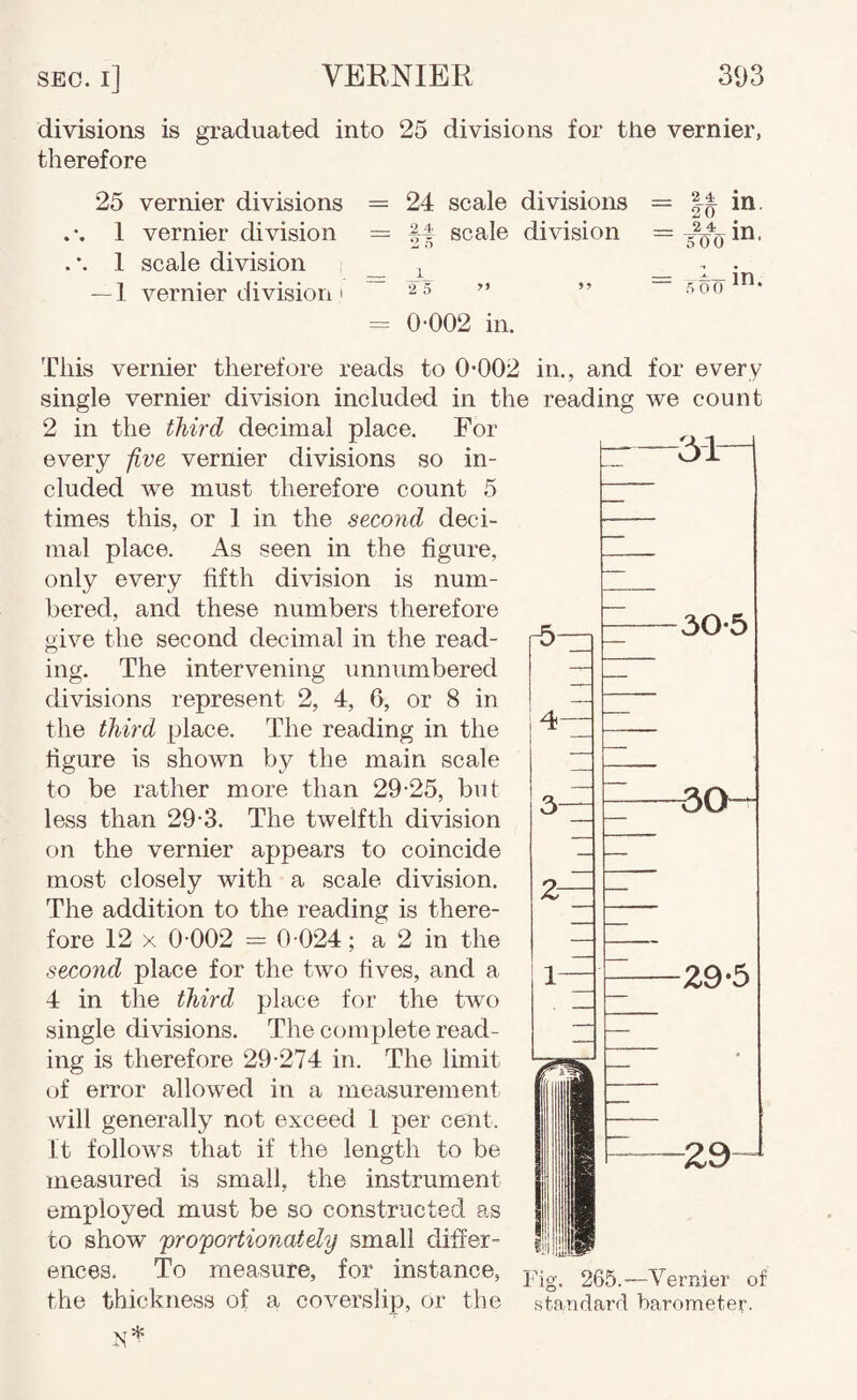 divisions is graduated into 25 divisions for the vernier, therefore 25 vernier divisions 1 vernier division 1 scale division — 1 vernier division i = 24 scale divisions = 1^4 scale division 2.4 irj 2 0 in. — _2_4_ 500 1 2 5 5 00 in. 0-002 in. This vernier therefore reads to 0-002 in., and for every single vernier division included in the reading we count 2 in the third decimal place. For every five vernier divisions so in¬ cluded we must therefore count 5 times this, or 1 in the second deci¬ mal place. As seen in the figure, only every fifth division is num¬ bered, and these numbers therefore give the second decimal in the read¬ ing. The intervening unnumbered divisions represent 2, 4, 6, or 8 in the third place. The reading in the figure is shown by the main scale to be rather more than 29-25, but less than 29-3. The twelfth division on the vernier appears to coincide most closely with a scale division. The addition to the reading is there¬ fore 12 X 0-002 = 0 024; a 2 in the second place for the two fives, and a 4 in the third place for the two single divisions. The complete read¬ ing is therefore 29-274 in. The limit of error allowed in a measurement will generally not exceed 1 per cent. It follows that if the length to be measured is small, the instrument employed must be so constructed as to show proportionately small differ- ences. To measure, for instance, 265.—Vernier of the thickness of a coverslip, or the standarrl barometer.