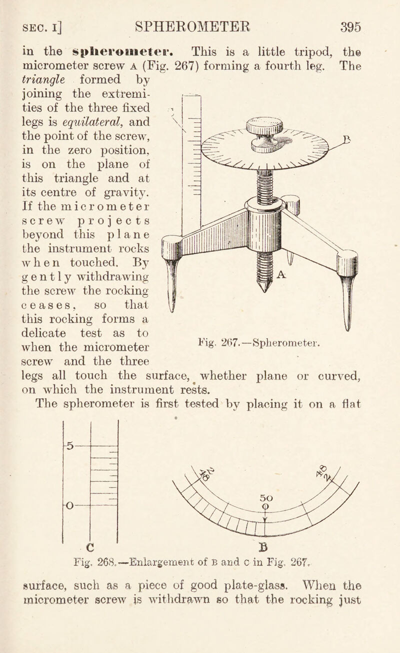 in the si>liei*oinetei*. This is a little tripod, the micrometer screw a (Fig. 267) forming a fourth leg. The triangle formed by joining the extremi¬ ties of the three fixed legs is equilateral, and the point of the screw, in the zero position, is on the plane of this triangle and at its centre of gravity. If the micrometer screw projects beyond this plane the instrument rocks w h e n touched. By gently withdrawing the screw the rocking ceases, so that this rocking forms a delicate test as to when the micrometer bpherometer. screw and the three legs all touch the surface, whether plane or curved, on which the instrument rests. The spherometer is first tested by placing it on a flat Fig, 268.—Enlargement of b and C in Fig, 267. surfaee, such as a piece of good plate-glass. When the micrometer screw is withdrawn so that the rocking just