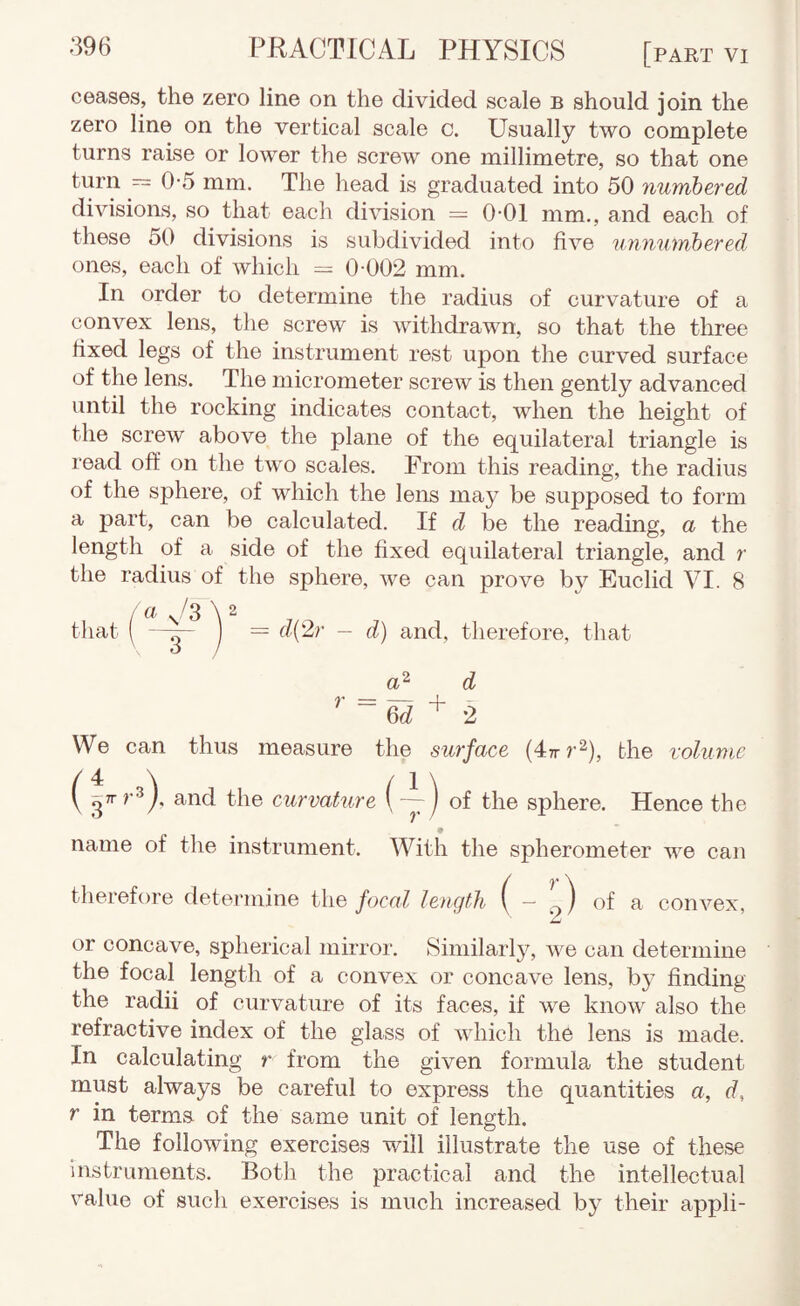 ceases, the zero line on the divided scale b should join the zero line on the vertical scale c. Usually two complete turns raise or lower the screw one millimetre, so that one turn head is graduated into 50 numbered divisions, so that each division = 0-01 mm., and each of these 50 divisions is subdivided into five unnumbered ones, each of which = 0-002 mm. In order to determine the radius of curvature of a convex lens, the screw is withdrawn, so that the three fixed legs of the instrument rest upon the curved surface of the lens. The micrometer screw is then gently advanced until the rocking indicates contact, when the height of the screw above the plane of the equilateral triangle is read off on the two scales. From this reading, the radius of the sphere, of which the lens ma}^ be supposed to form a part, can be calculated. If d be the reading, a the length of a side of the fixed equilateral triangle, and r the radius of the sphere, we can prove by Euclid VI. 8 d{2,r — d) and, therefore, that r + d 2 We can thus measure the surface {4:Trr^), the volume ( and the curvature (~) of the sphere. Hence the name of the instrument. With the spherometer we can therefore determine the focal length ( 2^ ^ convex, or concave, spherical mirror. Similarly, we can determine the focal length of a convex or concave lens, by finding the radii of curvature of its faces, if we know also the refractive index of the glass of which the lens is made. In calculating r from the given formula the student must always be careful to express the quantities a, d, r in terms of the same unit of length. The following exercises will illustrate the use of these instruments. Both the practical and the intellectual value of such exercises is much increased by their appli-