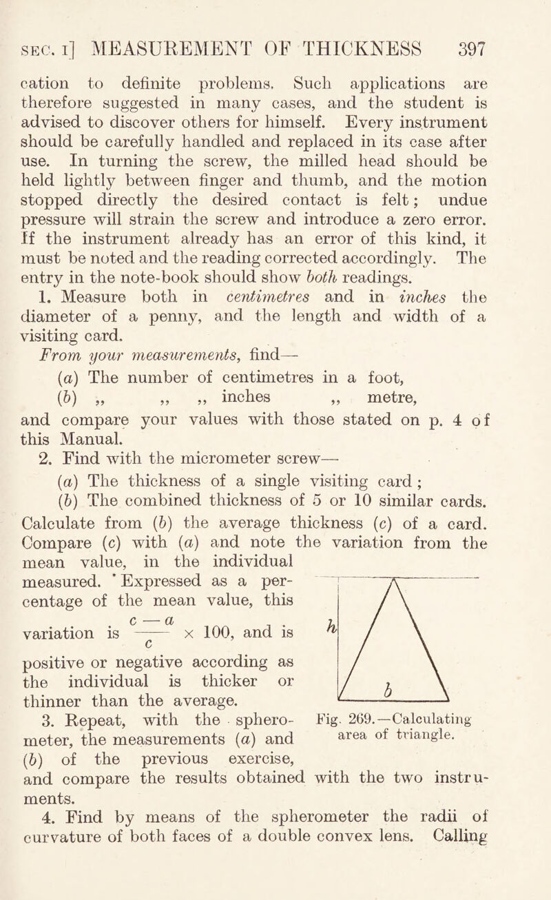 cation to definite problems. Such applications are therefore suggested in many cases, and the student is advised to discover others for himself. Every instrument should be carefully handled and replaced in its case after use. In turning the screw, the milled head should be held lightly between finger and thumb, and the motion stopped directly the desired contact is felt; undue pressure will strain the screw and introduce a zero error. If the instrument already has an error of this kind, it must be noted and the reading corrected accordingly. The entry in the note-book should show hoth readings. 1. Measure both in ceyitimetres and in inches the diameter of a penny, and the length and width of a visiting card. From your measurements, find— (a) The number of centimetres in a foot, (&) „ „ ,, inches „ metre, and compare your values with those stated on p. 4 of this Manual. 2. Find with the micrometer screw— (а) The thickness of a single visiting card ; (б) The combined thickness of 5 or 10 similar cards. Calculate from (6) the average thickness (c) of a card. Compare (c) with {a) and note the variation from the mean value, in the individual measured. ' Expressed as a per¬ centage of the mean value, this c — a variation is - x 100, and is c positive or negative according as the individual is thicker or thinner than the average. 3. Repeat, with the sphero- meter, the measurements (a) and (6) of the previous exercise, and compare the results obtained with the two instru¬ ments. 4. Find by means of the spherometer the radii of curvature of both faces of a double convex lens. Calling Fig. 269.—Calculating area of triangle.