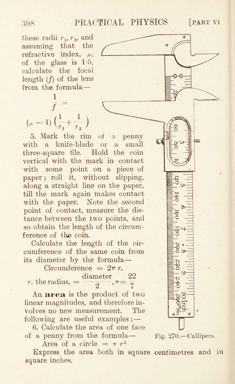 these radii ri, 7'2, and assuming that the refractive index, /jl, of the glass is 1-5, calculate the focal length (/) of the lens from the formula— 1 _ 7 “ {/.i — 1) (~+ ) 'I '2 5. Mark the rim of a penny with a knife-blade or a small three-square file. Hold the coin vertical with the mark in contact with some point on a piece of paper; roll it, without slipping, along a straight line on the paper, till the mark again makes contact with the paper. Note the second point of contact, measure the dis¬ tance between the two points, and so obtain the length of the circum¬ ference of tlie coin. Calculate the length of the cLr- cumference of the same coin from its diameter by the formula— Circumference = 27r r. diameter 22 r, the radius, = ——^y An area is the product of two linear magnitudes, and therefore in¬ volves no new measurement. The following are useful examples :— 6. Calculate the area of one face of a penny from the formula— Area of a circle = tt 143 - -O QB- 'IN! -O m— ^ -isg- Fig. 270.—Callipers. Express the area both in square centimetres and in square inches.