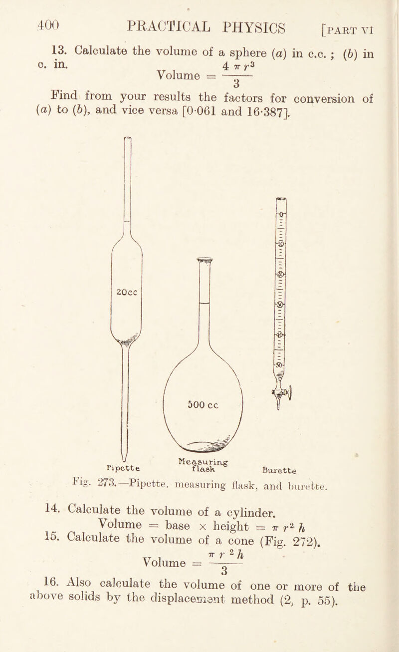 13. Calculate the volume of a sphere (a) in c.c. : (b) in c. in. 4 TT r® Volume = —r— O Find from your results the factors for conversion of (a) to (6), and vice versa [0 061 and 16-387]. Fig. 273.—Pipette, iiieasiiring Hask, -g) ■i> Burette and burette. 14. Calculate the volume of a cylinder. Volume = base x height = tt h 15. Calculate the volume of a cone (Fig. 272). Volume = ^‘ o 16. x41so calculate the volume of one or more of the