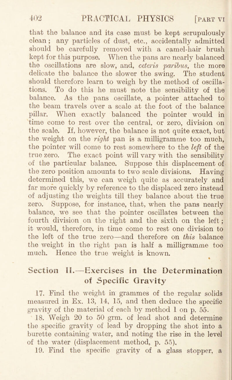 that the balance and its case must be kept scrupulously clean; any particles of dust, etc., accidentally admitted should be carefully removed with a camel-hair brush kept for this purpose. When the pans are nearly balanced the oscillations are slow, and, ceteris paribus, the more delicate the balance the slower the swing. The student should therefore learn to weigh by the method of oscilla¬ tions. To do tliis he must note the sensibility of the balance. As the pans oscillate, a pointer attached to the beam travels over a scale at the foot of the balance pillar. When exactly balanced the pointer would in time come to rest over the central, or zero, division on the scale. If, however, the balance is not quite exact, but the weight on the right pan is a milligramme too much, the pointer will come to rest somewhere to the left of the true zero. The exact point will vary with the sensibility of the particular balance. Suppose this displacement of the zero position amounts to two scale divisions. Having determined this, we can weigh quite as accurately and far more quickly by reference to the displaced zero instead of adjusting the weights till they balance about the true zero. Suppose, for instance, that, when the pans nearly balance, we see that the pointer oscillates between the fourth division on the right and the sixth on the left; it would, therefore, in time come to rest one division to the left of the true zero—and therefore on this balance the weight in the right pan is half a milligramme too much. Hence the true weight is known. • Section H.—Exercises in the Determination of Specific Gravity 17. Find the weight in grammes of the regular solids measured in Ex. 13, 14, 15, and then deduce the specific gTavity of the material of each by method 1 on p. 55. 18. Weigh 20 to 50 grm. of lead shot and determine the specific gravity of lead by dropping the shot into a burette containing water, and noting the rise in the level of the water (displacement method, p. 55). 19. Find the specific gravity of a glass stopper, a