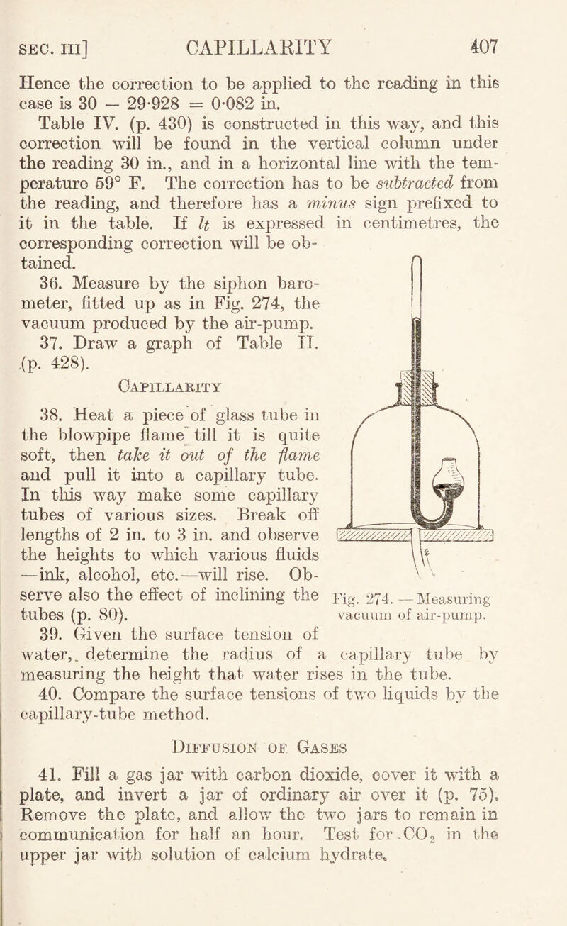 Hence the correction to be applied to the reading in this case is 30 — 29-928 = 0-082 in. Table IV. (p. 430) is constructed in this way, and this correction will be found in the vertical column under the reading 30 in., and in a horizontal line with the tem¬ perature 59° F. The correction has to be subtracted from the reading, and therefore has a minus sign prefixed to it in the table. If It is expressed in centimetres, the corresponding correction will be ob¬ tained. 36. Measure by the siphon baro¬ meter, fitted up as in Fig. 274, the vacuum produced by the au?-pump. 37. Draw a graph of Table IT. (p, 428). Gapillakity 38. Heat a piece of glass tube in the blowpipe flame' till it is quite soft, then take it out of the flame and pull it into a capillary tube. In this way make some capillary tubes of various sizes. Break off lengths of 2 in. to 3 in. and observe the heights to which various fluids —ink, alcohol, etc.—will rise. Ob¬ serve also the effect of inclining the pjg. 274. — Measuring tubes (p. 80). vacuum of air-])urap. 39. Given the surface tension of water,, determine the radius of a capillary tube by measuring the height that water rises in the tube. 40. Compare the surface tensions of two liquids by the capillary-tube method. Diffusion of Gases 41. Fill a gas jar with carbon dioxide, cover it with a plate, and invert a jar of ordinary air over it (p. 75), Remove the plate, and allow the two jars to remain in communication for half an hour. Test for .COg in the upper jar with solution of calcium hydrate.