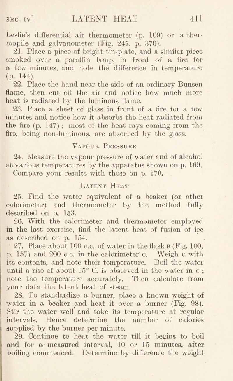 Leslie’s differential air thermometer (p, 109) or a ther¬ mopile and galvanometer (Fig. 247, p. 370), 21. Place a piece of bright tin-plate, and a similar piece smoked over a paraffin lamp, in front of a fire for a few minutes, and note the difference in temperature (p. 144). 22. Place the hand near the side of an ordinary Bunsen flame, then cut off the air and notice how much more heat is radiated by the luminous flame. 23. Place a sheet of glass in front of a fire for a few minutes and notice how it absorbs the heat radiated from the fire (p. 147) ; most of the heat rays coming from the fire, being non-lurainous, are absorbed by the glass. Vapour Pressure 24. Measure the vapour pressure of water and of alcohol at various temperatures by the apparatus shown on p. 169. Compare your results with those on p. 170i Latent Heat 25. Find the water equivalent of a beaker (or other calorimeter) and thermometer by the method fully described on p. 153. 26. With the calorimeter and thermometer employed in the last exercise, find the latent heat of fusion of ice as described on p. 154. 27. Place about 100 c.c. of water in the flasks (Fig. 100, p. 157) and 200 c.c. in the calorimeter c. Weigh c with its contents, and note their temperature. Boil the water until a rise of about 15° C. is observed in the water in c ; note the temperature accurately. Then calculate from, your data the latent heat of steam. 28. To standardize a burner, place a known weight of water in a beaker and heat it over a burner (Fig. 98). Stir the water well and take its temperature at regular intervals. Hence determine the number of calories supplied by the burner per minute. 29. Continue to heat the water till it begins to boil and for a measured interval, 10 or 15 minutes, after boiling commenced. Determine by difference the weight