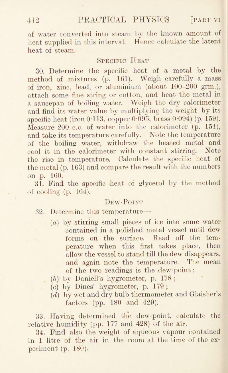 of water c-oiivertecl into steam by tlie known amount of heat supplied in this interval. Hence calculate the latent heat of steam. Specific Heat 30. Determine the specific heat of a metal by the method of mixtures (p. 161). Weigh carefully a mass of iron, zinc, lead, or aluminium (about 100-200 grm.), attach some fine string or cotton, and heat the metal in a saucepan of boiling water. Weigh the dry calorimeter and find its water value by multiplying the weight by its specific heat (iron 0-113, copper 0-09.5, brass 0-094) (p. 159). Measure 200 c.c. of water into the calorimeter (p. 151), and take its temperature carefully. Note the temperature of the boiling water, withdraw the heated metal and cool it in the calorimeter with constant stirring. Note the rise in temperature. Calculate the specific heat of the metal (p. 163) and compare the result with the numbers on p. 160. 31. Find the specific heat of glycerol by the method of cooling (p. 164). Dew-Point 32. Determine this temperature— (rt) by stirring small pieces of ice into some water contained in a polished metal vessel until dew forms on the surface. Read off the tem¬ perature when this first takes place, then allow the vessel to stand till the dew disappears, and again note the temperature. The mean of the two readings is the dew-point; (6) by Daniell’s hygrometer, p. 178 ; (c) by Dines’ hygrometer, p. 179; {d) by wet and dry bulb thermometer and Glaisher’s factors (pp. 180 and 429). 33. Having determined the dew-point, calculate the relative humidity (pp. 177 and 428) of the air. 34. Find also the weight of aqueous vapour contained in 1 litre of the air in the room at the time of the ex¬ periment (p. 180).