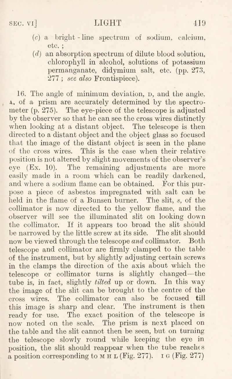 Sec. vi] light 4J9 (c) a bright - line spectrum of sodium, calcium, etc. ; {d) an absorption spectrum of dilute blood solution, chlorophyll in alcohol, solutions of potassium permanganate, didymium salt, etc. (pp. 273, 277 ; see also Frontispiece). 16. The angle of minimum deviation, n, and the angle, 4, of a prism are accurately determined by the spectro¬ meter (p. 275). The eye-piece of the telescope is adjusted by the observer so that he can see the cross wires distinctly when looking at a distant object. The telescope is then directed to a distant object and the object glass so focused that the image of the distant object is seen in the plane of the cross wires. This is the case when their relative position is not altered by slight movements of the observer’s eye (Ex. 10). The remaining adjustments are more easily made in a room which can be readily darkened, and where a sodium flame can be obtained. For this pur¬ pose a piece of asbestos impregnated with salt can be lield in the flame of a Bunsen burner. The slit, s, of the collimator is now directed to the yellow flame, and the observer will see the illuminated slit on looking down the collimator. If it appears too broad the slit should be narrowed by the little screw at its side. The slit should now be viewed through the telescope and collimator. Both telescope and collimator are firmly clamped to the table of the instrument, but by slightly adjusting certain screws in the clamps the direction of the axis about which the telescope or collimator turns is slightly changed—the tube is, in fact, slightly tilted up or down. In this way the image of the slit can be brought to the centre of the cross wires. The collimator can also be focused till this image is sharp and clear. The instrument is then ready for use. The exact position of the telescope is now noted on the scale. The prism is next placed on the table and the slit cannot then be seen, but on turning the telescope slowly round whiile keeping the eye in position, the slit should reappear when the tube reaches