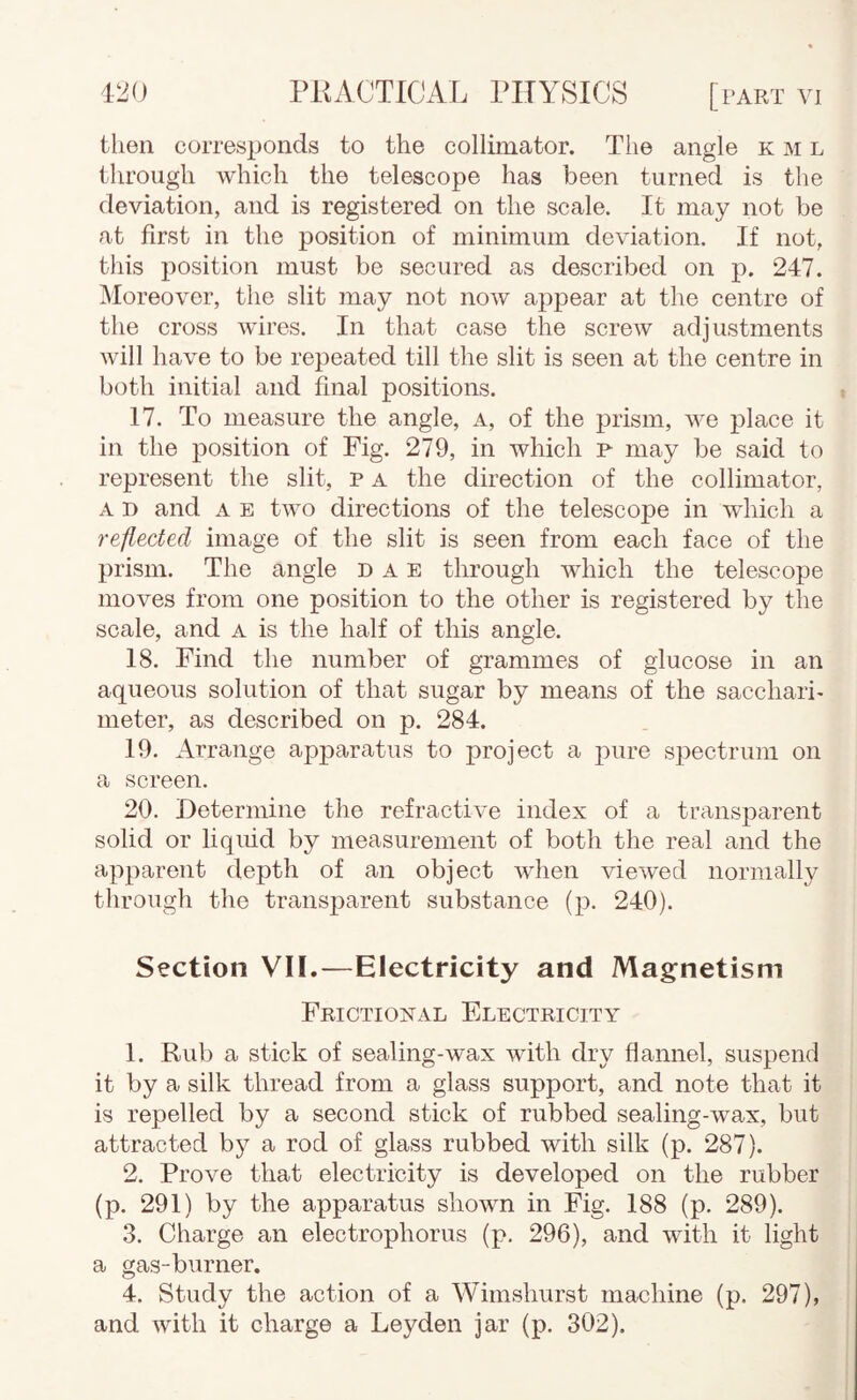 then corresponds to the collimator. The angle k m l through which the telescope has been turned is the deviation, and is registered on the scale. It may not be at first in the position of minimum deviation. If not, this position must be secured as described on p. 247. ^loreover, the slit may not now appear at the centre of the cross wires. In that case the screw adjustments will have to be repeated till the slit is seen at the centre in both initial and final positions. 17. To measure the angle, a, of the prism, we place it in the position of Fig. 279, in which f may be said to represent the slit, P a the direction of the collimator, A D and A E two directions of the telescope in which a reflected image of the slit is seen from each face of the prism. The angle d a E through which the telescope moves from one position to the other is registered by the scale, and a is the half of this angle. 18. Find the number of grammes of glucose in an aqueous solution of that sugar by means of the sacchari- meter, as described on p. 284. 19. Arrange apparatus to project a j^ure spectrum on a screen. 20. Determine the refractive index of a transparent solid or liquid by measurement of both the real and the apparent depth of an object when viewed normally through the transparent substance (p. 240). Section VII.—Electricity and Magnetism Frictional Electricity 1. Rub a stick of sealing-wax with dry flannel, suspend it by a silk thread from a glass support, and note that it is repelled by a second stick of rubbed sealing-wax, but attracted by a rod of glass rubbed with silk (p. 287). 2. Prove that electricity is developed on the rubber (p. 291) by the apparatus shown in Fig. 188 (p. 289). 3. Charge an electrophorus (p. 296), and with it light a gas-burner. 4. Study the action of a Wimshurst machine (p. 297), and with it charge a Leyden jar (p. 302).