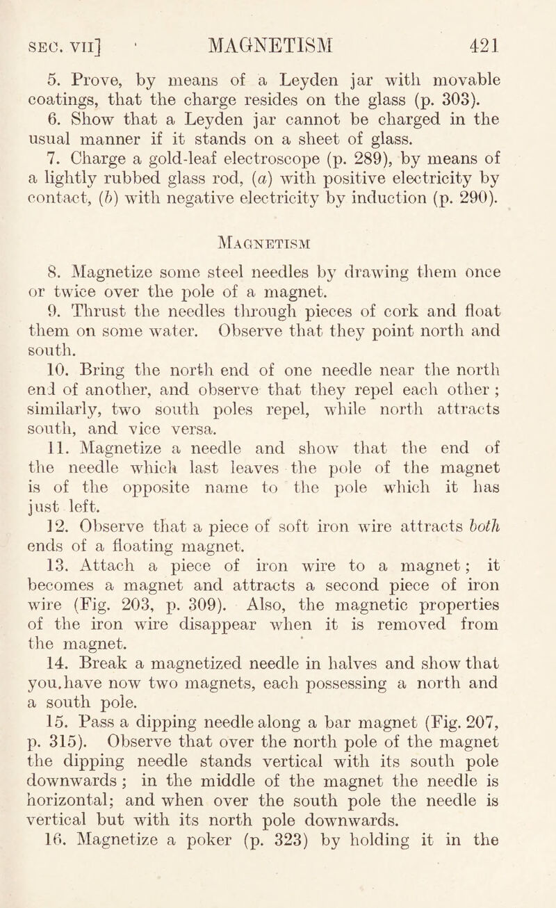 5. Prove, by means of a Leyden jar with movable coatings, that the charge resides on the glass (p. 303). 6. Show that a Leyden jar cannot be charged in the usual manner if it stands on a sheet of glass. 7. Charge a gold-leaf electroscope (p. 289), by means of a lightly rubbed glass rod, {a) with positive electricity by contact, {h) with negative electricity by induction (p. 290). Magnetism 8. ^lagnetize some steel needles b}' drawing them once or twice over the pole of a magnet. 9. Thrust the needles through pieces of cork and float them on some water. Observe that they point north and south. 10. Bring the nortli end of one needle near the north end of another, and observe that they repel each other ; similarly, two south poles repel, while north attracts south, and vice versa. 11. Magnetize a needle and show that the end of the needle which last leaves the pole of the magnet is of the opposite name to the jiole which it has just left. ] 2. Observe that a piece of soft iron wire attracts hoth ends of a floating magnet. 13. Attach a piece of iron wire to a magnet; it becomes a magnet and attracts a second piece of iron wire (Fig. 203, p. 309). Also, the magnetic properties of the iron wire disappear when it is removed from the magnet. 14. Break a magnetized needle in halves and show that you.have now two magnets, each possessing a north and a south pole. 15. Pass a dipping needle along a bar magnet (Fig. 207, p. 315). Observe that over the north pole of the magnet the dipping needle stands vertical with its south pole downwards ; in the middle of the magnet the needle is horizontal; and when over the south pole the needle is vertical but with its north pole downwards. 16. Magnetize a poker (p. 323) by holding it in the