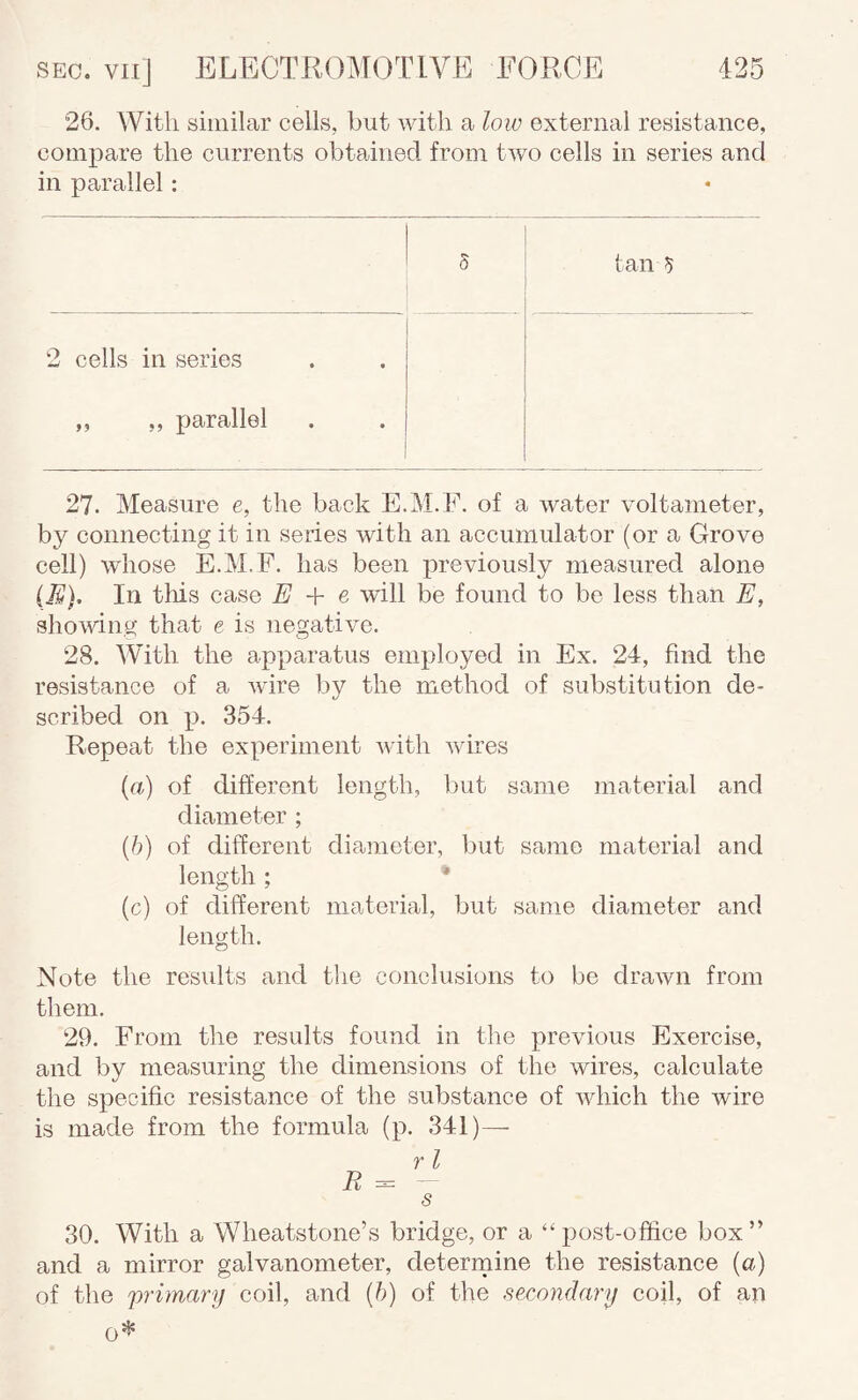 26. With similar cells, but with a low external resistance, compare the currents obtained from two cells in series and in parallel: tan 5 2 cells in series ,, ,, parallel 27. Measure e, the back E.M.F. of a water voltameter, by connecting it in series with an accumulator (or a Grove cell) whose E.M.F. has been previously measured alone iR). In this case E + e will be found to be less than E, showing that e is negative. 28. With the apparatus employed in Ex. 24, find the resistance of a wire by the method of substitution de¬ scribed on j). 354. Repeat the experiment with wires {a) of different length, but same material and diameter ; (/;) of different diameter, but same material and length; * (c) of different material, but same diameter and length. Note the results and the conclusions to be drawn from them, 29. From the results found in the previous Exercise, and by measuring the dimensions of the wires, calculate the specific resistance of the substance of which the wire is made from the formula (p. 341)— s 30. With a Wheatstone’s bridge, or a “post-office box” and a mirror galvanometer, deterrnine the resistance (a) of the primary coil, and {h) of the secondary coil, of an 0^