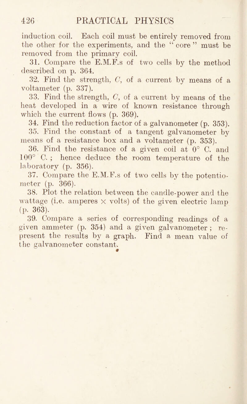 induction coil. Each coil must be entirely removed from the other for the experiments, and the “ core ” must be removed from the primary coil. 31. Compare the E.M.F.s of two cells by the method described on p. 364. 32. Find the strength, C, of a current by means of a voltameter (p. 337). 33. Find the strength, C, of a current by means of the heat developed in a wire of known resistance through which the current flows (p. 369). 34. Find the reduction factor of a galvanometer (p. 353). 35. Find the constant of a tangent galvanometer by means of a resistance box and a voltameter (p. 353). 36. Find the resistance of a given coil at 0° C. and 100° C. ; hence deduce the room temperature of the laboratory (p. 356). 37. Compare the E.M. h.s of two cells by the potentio¬ meter (p. 366). 38. Plot the relation between the candle-j)ower and the wattage (i.e. amperes X volts) of the given electric lamp (p. 363). 39. Compare a series of corresponding readings of a given ammeter (p. 354) and a given galvanometer ; re¬ present the results by a graph. Find a mean value of the galvanometer constant.