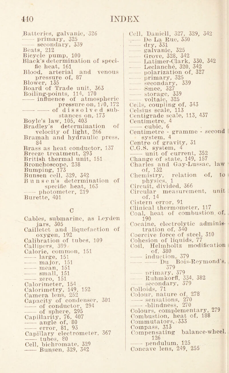 BiitterjcH, galvanic, 326 - —- primary, 325 •- secondary, 339 Beats, 212 Bicycle pump, 100 Black’s determination of speci¬ fic heat, 161 Blood, arterial and venous pressure of, 87 Blower, 135 Board of Trade unit, 363 Boiling-points, 114, 170 -influence of atmospheric pressure on, 1/0, 172 -- - of dissolved sub¬ stances on, 173 Boyle’s law, 105, 403 Bradley’s determination of velocity of light, 266 Bramah and hydraulic press, 84 Brass as heat conductor, 137 Breeze treatment, 293 British thermal unit, 151 Bronchoscope, 238 Bumping, 173 Bunsen cell, 329, 342 B u n s e n’s determination of specific heat, 163 -photometer, 219 Burette, 401 0 Cables, submarine, as I^eyden jars, 305 Cailletet and liquefaction of oxygen, 192 Calibration of tubes, 109 Callipers, 699 Calorie, common, 151 - large, 151 -major, 151 -mean, 151 -small, 151 - zero, 151 Calorimeter, 154 Calorimetry, 149, 152 Camera lens, 252 Capacity of condenser, 301 -of conductor, 294 -of sphere, 295 Capillarity, 76, 407 •-angle of, 80 - error, 81, 93 Capillary electrometer. 367 -tubes, 80 Cell, bichromate, 329 - Bunsen, 329, 342 Cell, Baniell, 327, 329, 342 — Ue La Rue, 330 — dry, 331 — galvanic, 325 - - Grove, 328, 342 - Latiiner-Clark, 330, 342 Leclanche, 320, 342 -polarization of, 327 - primary, 325 ■ — secondary, 339 - Smee, 327 - storage, 339 voltaic, 325 Ceils, coupling of, 343 Celsius scale, 113 tientigrade scale, 113, 437 Centimetre, 4 -- cubic, 6 Centimetre - gramme - second system, 4 Centre of gravity, 31 e.G.S. system, 4 - unit of current, 352 Change of state, 149, 157 Charles and Gay-Lussac, law of, 132 Chemistry, relation of, to ])hysics, 1 Circuit, divided, 366 Circular measurement, unit of. 14 Cistern error, 91 Clinical thermometer, 117 Coal, heat of combustion, of, 190 Cocaine, electrolytic adminis¬ tration of, 340 Coercive force of steel, 310 Cohesion of liquids, 77 (toil, Helmholtz modification of, 380 •-- induction, 379 --Du Bois-Reymond’s, 379 •—— primary, 379 -- Ruhmkorff, 334. 382 — secondary, 379 Colloids, 71 Colour, nature of. 278 -sensations, 270 -blindness, 270 Colours, complementary, 279 Combustion, heat of, 188 (tommutators, 333 Compass, 313 Compensating balance-wheel, 126 -peiidulum, 125 Concave lens, 249. 255