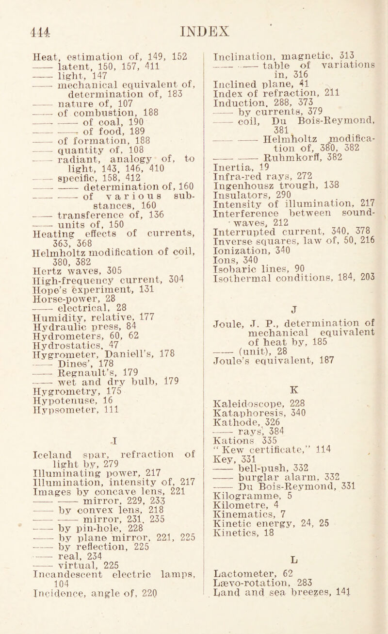 Heat, estimation of, 149, 152 -latent, 150, 157, 411 -light, 147 -mechanical equivalent of, detei'mination of, 183 - natxire of, 107 - -- of combustion, 188 -of coal, 190 -- of food, 189 - of formation, 188 -quantity of, 108 -radiant, analogy of, to light, 143, 146, 410 -specific, 158, 412 -determination of, 160 -of various sub¬ stances, 160 -transference of, 136 -- units of, 150 Heating effects of currents, 363, 368 Helmholtz modification of coil, 380, 382 Hertz waves, 305 High-frequency current, 304 Hope’s experiment, 131 Horse-power, 28 - electrical, 28 Humidity, relative. 177 Hydraulic press, 84 Hydrometers, 60, 62 Hydrostatics. 47 Hygrometer, Daniell’s, 178 ^ - Dines’, 178 -Regnault’s, 179 —-— wet and dry bulb, 179 Hygrometry, 175 Hypotenuse, 16 Hyi:)Someter, 111 -I Iceland spar, refraction of light by, 279 Illuminating power, 217 Illumination, intensity of, 217 Images by concave lens, 221 -- mirror, 229, 233 -by convex lens, 218 ■ --mirror, 231, 235 -by pin-hole, 228 ■ - by plane mirror, 221, 225 -by reflection, 225 - real, 234 -virtual, 225 Incandescent electric lamps, 104 Incidence, angle of, 220 Inclination, magnetic. 313 --table of variations in, 316 Inclined plane, 41 Index of refraction, 211 Induction. 288, 373 -by currents, 379 — coil, Du Bois-Reymond, 381 --Helmholtz modifica¬ tion of, 38'0, 382 --Ruhmkorfl, 382 Inertia, 19 Infra-red rays, 272 Ingeiihousz trough, 138 Insulators, 290 Intensity of illumination, 217 Interference between sound- • waves, 212 Interrupted current, 340, 378 Inverse squares, law of, 50, 216 Ionization, 340 Ions, 340 Tsobaric lines, 90 Isothermal conditions, 184, 203 J Joule, J. P., determination of mechanical equivalent of heat by, 185 -(unit), 28 Joule’s equivalent, 187 K Kaleidoscope, 228 Kataphoresis, 340 Kathode,^ 326 -- rays'; 384 Kations 335 “ Kew certificate,” 114 Key, 331 - bell-push, 332 - burglar alarm, 332 - Du Bois-Reymond, 331 Kilogramme, 5 Kilometre, 4 Kinematics, 7 Kinetic energy, 24, 25 Kinetics, 18 L Lactometer, 62 Lmvo-rotation, 283 Land and sea breezes, 141