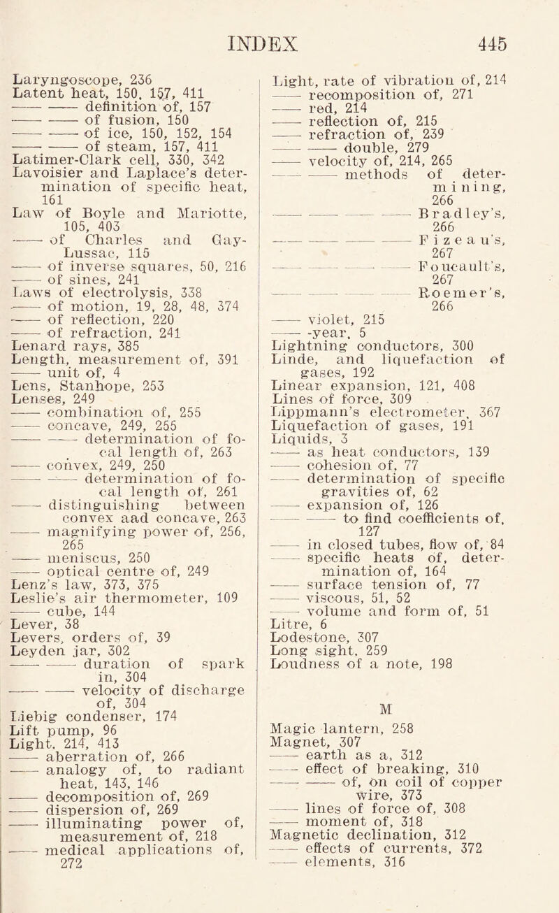 Laryngoscope, 236 Latent heat, 150. 157, 411 • -- definition of, 157 --of fusion, 150 -- --- of ice, 150, 152, 154 -of steam, 157, 411 Latimer-Clark cell, 330, 342 Lavoisier and Laplace’s deter¬ mination of specific heat, 161 Law of Boyle and Mariotte, 105, 403 -of Charles and Gay- Lussac, 115 -of inverse squares, 50, 216 -of sines, 24l liaws of electrolysis, 338 -of motion, 19, 28, 48, 374 -of refiection, 220 - of refraction, 241 Lenard rays, 385 Length, measurement of, 391 -unit of, 4 Lens, Stanhope, 253 Lenses, 249 -combination of, 255 -concave, 249, 255 -determination of fo¬ cal length of, 263 • -convex, 249, 250 -—— determination of fo¬ cal length of, 261 -distinguishing between convex aad concave, 263 -magnifying power of, 256, 265 —^— meniscus, 250 —~ optical centre of, 249 Lenz’s law, 373, 375 Leslie’s air thermometer, 109 -cube, 144 Lever, 38 Levers, orders of, 39 Leyden jar, 302 ----duration of spark in, 304 —-- velocity of discharge of, 304 T.iebig condenser, 174 Lift pump, 96 Light. 214, 413 - aberration of, 266 -analogy of, to radiant heat, 143, 146 -- decomposition of, 269 -- dispersion of, 269 - illuminating power of, measurement of, 218 -medical applications of, 272 Light, rate of vibration of, 214 -recomposition of, 271 -red, 214 -reflection of, 215 - refraction of, 239 — -double, 279 -velocity of, 214, 265 -methods of deter- m i n i n g, 266 --Bradley’s, 266 --- - F i z e a u's, 267 - —- — ^ - Foucault’s, 267 - -- Roemer’s, 266 - violet, 215 -year. 5 Lightning conductors, 300 Linde, and liquefaction of gases, 192 Linear expansion, 121, 408 Lines of force, 309 Ivippmann’s electrometer. 367 Liquefaction of gases, 191 Liquids, 3 -- as heat conductors, 139 - cohesion of, 77 -determination of specific gravities of, 62 -expansion of, 126 -to find coefficients of. 127 -in closed tubes, flow of, 84 -specific heats of, deter¬ mination of, 164 -surface tension of, 77 -viscous, 51, 52 - volume and form of, 51 Litre, 6 Lodestone, 307 Long sight, 259 Loudness of a note, 198 M Magic lantern, 258 Magnet, 307 -earth as a, 312 -effect of breaking, 310 -— of. On coil of copper wire, 373 -lines of force of, 308 -moment of, 318 Magnetic declination, 312 -effects of currents, 372 - elements, 316