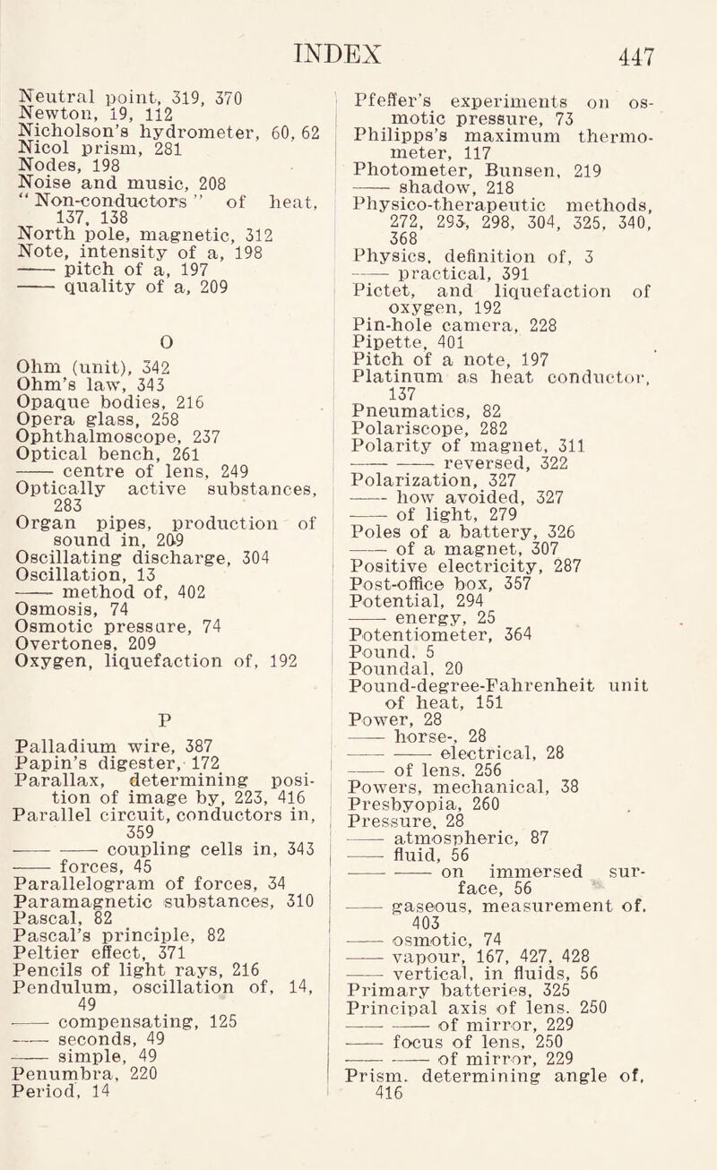 Neutral point, 319, 370 Newton, 19, 112 Nicholson’s hydrometer, 60, 62 Nicol prism, 281 Nodes, 198 Noise and music, 208 “ Non-conductors ” of heat, 137, 138 North pole, magnetic, 312 Note, intensity of a, 198 - pitch of a, 197 - quality of a, 209 O Ohm (unit), 342 Ohm’s law, 343 Opaque bodies, 216 Opera glass, 258 Ophthalmoscope, 237 Optical bench, 261 - centre of lens, 249 Optically active substances, 283 Organ pipes, production of sound in, 2(19 Oscillating discharge, 304 Oscillation, 13 - method of, 402 Osmosis, 74 Osmotic pressure, 74 Overtones, 209 Oxygen, liquefaction of, 192 P Palladium wire, 387 Papin’s digester, 172 i Parallax, determining posi¬ tion of image by, 223, 416 Parallel circuit, conductors in, 359 ! ■-coupling cells in, 343 j - forces, 45 ' Parallelogram of forces, 34 | Paramagnetic substances, 310 j Pascal, 82 I Pascal’s principle, 82 ' Peltier effect, 371 | Pencils of light rays, 216 ! Pendulum, oscillation of, 14, I 49 - compensating, 125 -seconds, 49 - simple, 49 Penumbra, 220 Period, 14 i Pfeffer’s experiments on os¬ motic pressure, 73 Philipps’s maximum thermo¬ meter, 117 Photometer, Bunsen, 219 - shadow, 218 Physico-therapeutic methods, 272, 293, 298, 304, 325, 340, 368 Physics, definition of, 3 7-^— practical, 391 Pictet, and liquefaction of oxygen, 192 Pin-hole camera, 228 Pipette, 401 Pitch of a note, 197 Platinum as heat conductor, 137 Pneiimatics, 82 Polariscope, 282 Polarity of magnet, 311 - reversed, 322 Polarization, 327 -how avoided, 327 - of light, 279 Poles of a battery, 326 -of a magnet, 307 Positive electricity, 287 Post-office box, 357 Potential, 294 - energy, 25 Potentiometer, 364 Pound, 5 Poundal, 20 Pound-degree-Fahrenheit unit of heat, 151 Power, 28 -horse-, 28 -— electrical, 28 -of lens. 256 Powers, mechanical, 38 Presbyopia, 260 Pressure. 28 -atmospheric, 87 -fluid, 56 --- on immersed sur¬ face, 56 -gaseous, measurement of. 403 - osmotic, 74 -vapour, 167, 427, 428 -vertical, in fluids, 56 Primary batteries, 325 Principal axis of lens. 250 -of mirror, 229 - focus of lens, 250 --—— of mirror, 229 Prism, determining angle of, 416