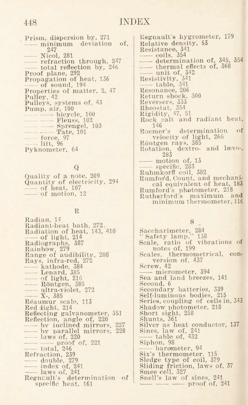 l-'risai, diepersioii by, 271 - minimum deviation of, 247 -Niool, 281 -refraction through, 247 — total reflection by, 246 Proof plane, 292 Propagation of heat, 136 — of sound. 194 Properties of matter, 2, 47 Pulley, 42 Pulleys, systems of, 43 Pump, air, 100 --- bicycle. 100 Fleuss, 102 -Sprengel, 103 -Tate, 101 — - force, 97 - lift, 96 Pyknometer, 64 Q Quality of a note, 209 Quantity of electricity, 294 -- of heat, 107 -of motion, 12 n Radian, 14 Radiant-heat ])ath, 272 Radiation of heat, 143, 410 -of light, 214 Radiographs, 387 Rainbow. 279 Range of audibility, 208 Rays, infra-red, 272 ■ -kathode, 384 -Lenard, 385 ■ -of light, 216 ■ - Rontgen, 385 ■ -ultra-violet, 272 - X-. 385 Reaumur scale, 113 Red light, 214 Reflecting galvanometer, 351 Reflection, angle of, 220 -bv inclined mirrors, 227 -by parallel mirrors, 228 - - laws of, 220 -proof of, 221 - total, 246 Refraction, 239 -double. 279 -index of, 241 -- laws of, 241 Regnault’s determiimtion of specific heat, 161 Regnault’s hygrometer, 179 Relative density, 53 Resistance, 341 —— coils, 354 - determination of, 345, 354 - thermal effects of, 368 -unit of. 342 Resistivity, 341 - table, 341 Resonance, 206 Return shock. 300 I Reversers, 333 Rheostat, 354 Rigidity, 47, 51 Rock salt and radiant heat, 146 Roemer’s determination of velocity of light, 266 Rontgen rays, 385 Rotation, dextro- and leevo-, 283 -motion of, 13 -specific, 283 Ruhmkorff coil, 382 Rumfoikl, Count, and mechani¬ cal equivalent of heat, 183 Rumford’s ])ht>tometer, 218 Rutherford’s maximum and minin'!nm thermometer, 116 S Saccharimeter, 284 “ Safety lamp,” 138 Scale, ratio of vibrations of notes of, 199 Scales, thermometrical, con¬ version of, 437 Screw. 42 - micrometer, 394 Sea and land breezes, 141 Second. 6 Secondary batteries, 339 Self-luminous bodies, 215 Series, coupling of cells in, 343 Shadow photometer, 218 Short sight, 258 Shunts, 361 Silver as heat conductor, 137 Sines, law of, 241 -- table of, 432 Siphon, 98 -barometer. 94 Six’s thermometer. 115 Sledge type of coil, 379 Sliding friction, laws of, 37 Smee cell, 327 Snell’s law of sines. 241 ■--proof of, 241
