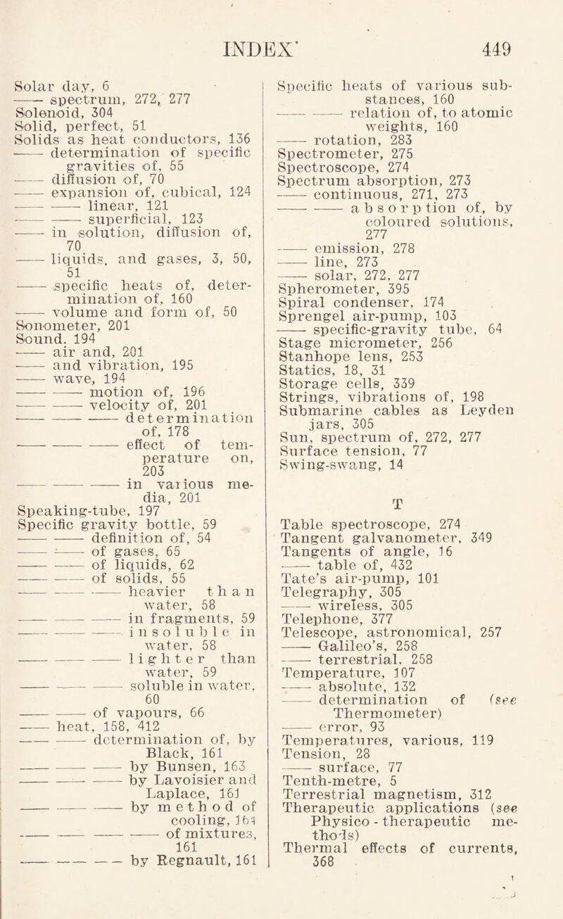 Solar day, 6 —— spectrum, 272, 277 Solenoid, 304 Solid, perfect, 51 Solids as lieat cou due tors, 136 -determination of specific gravities of, 55 -diffusion of, 70 -expansion of, cubical, 124 -- linear, 121 -superficial, 123 ■ -in solution, diffusion of, 70 -liquids, and gases, 3, 50, 51 —— specific heats of, deter¬ mination of, 160 -volume and form of, 50 Sonometer, 201 Sound. 194 ■ - air and, 201 --and vibration, 195 - wave, 194 -— motion of, 196 -velocity of, 201 -determination of, 178 ---effect of tem¬ perature on, 203 -in various me¬ dia, 201 Speaking-tube, 197 Specific gravity bottle, 59 -definition of, 54 -^- of gases, 65 ■—--of liquids, 62 -of solids, 55 ---heavier than water, 58 -in fragments, 59 -insoluble in water, 58 --lighter than water, 59 --soluble in water, 60 -of vapours, 66 -heat, 158, 412 -determination of, by Black, 161 -by Bunsen, 163 -l3y Lavoisier and Laplace, 16J -by method of cooling, j6q -——-of mixtures, 161 --by Kegnault, 161 Specific heats of various sub¬ stances, 160 -relation of, to atomic weights, 160 -rotation, 283 Spectrometer, 275 Spectroscope, 274 Spectrum absorption, 273 -continuous, 271, 273 ——■ - a b s o r p tion of, by coloured solutions, 277 -emission, 278 - line, 273 - solar, 272, 277 Spherometer, 395 Spiral condenser, 174 Sprengel air-pump, 103 - specific-gravity tube, 64 Stage micrometer, 256 Stanhope lens, 253 Statics, 18, 31 Storage cells, 339 Strings, vibrations of, 198 Submarine cables as Leyden jars, 305 Sun, spectrum of, 272, 277 Surface tension, 77 Swing-swang, 14 T Table spectroscope, 274 Tangent galvanometer, 349 Tangents of angle, 16 -table of, 432 Tate’s air-pump, 101 Telegraphy, 305 -wireless, 305 Telephone, 377 Telescope, astronomical, 257 —— Galileo’s, 258 - terrestrial, 258 Temperature, 107 -absolute, 132 -determination of (see Thermometer) - error, 93 Temperatures, various, 119 Tension, 28 -surface, 77 Tenth-metre, 5 Terrestrial magnetism, 312 Therapeutic applications (see Physico - therapeutic me¬ thods) Thermal effects of currents, 368