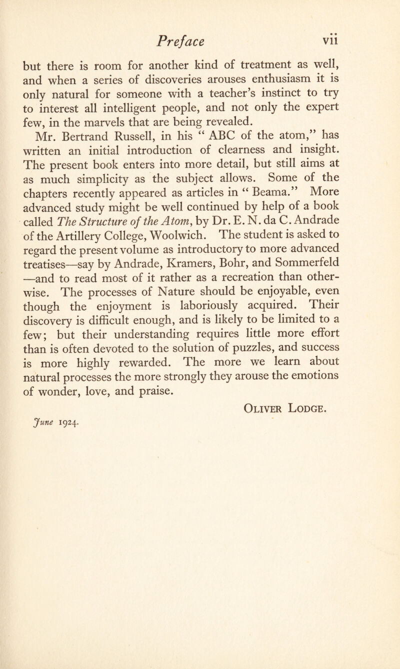 but there is room for another kind of treatment as well, and when a series of discoveries arouses enthusiasm it is only natural for someone with a teacher’s instinct to try to interest all intelligent people, and not only the expert few, in the marvels that are being revealed. Mr. Bertrand Russell, in his “ ABC of the atom,” has written an initial introduction of clearness and insight. The present book enters into more detail, but still aims at as much simplicity as the subject allows. Some of the chapters recently appeared as articles in “ Beama.” More advanced study might be well continued by help of a book called The Structure of the Atom, by Dr. E. N. da C. Andrade of the Artillery College, Woolwich. The student is asked to regard the present volume as introductory to more advanced treatises—say by Andrade, Kramers, Bohr, and Sommerfeld —and to read most of it rather as a recreation than other¬ wise. The processes of Nature should be enjoyable, even though the enjoyment is laboriously acquired. Their discovery is difficult enough, and is likely to be limited to a few; but their understanding requires little more effort than is often devoted to the solution of puzzles, and success is more highly rewarded. The more we learn about natural processes the more strongly they arouse the emotions of wonder, love, and praise. Oliver Lodge. June 1924.