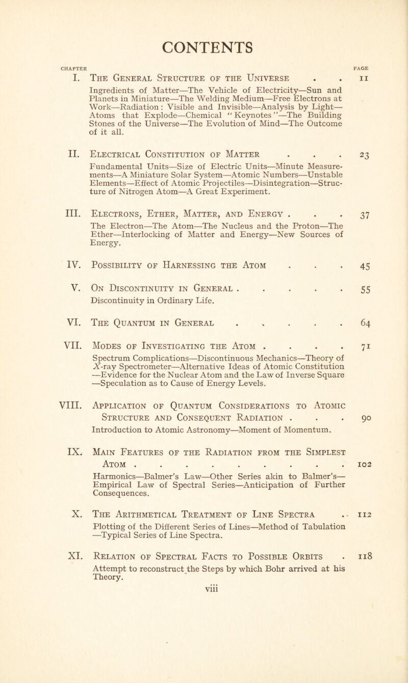 CONTENTS CHAPTER I. The General Structure of the Universe Ingredients of Matter—The Vehicle of Electricity—Sun and Planets in Miniature—The Welding Medium—Free Electrons at Work—Radiation : Visible and Invisible—Analysis by Light— Atoms that Explode—Chemical “ Keynotes”—The Building Stones of the Universe—The Evolution of Mind—The Outcome of it all. II. Electrical Constitution of Matter Fundamental Units—Size of Electric Units—Minute Measure¬ ments—A Miniature Solar System—Atomic Numbers—Unstable Elements—Effect of Atomic Projectiles—Disintegration—Struc¬ ture of Nitrogen Atom—A Great Experiment. III. Electrons, Ether, Matter, and Energy . The Electron—The Atom—The Nucleus and the Proton—The Ether—Interlocking of Matter and Energy—New Sources of Energy. IV. Possibility of Harnessing the Atom V. On Discontinuity in General ..... Discontinuity in Ordinary Life. VI. The Quantum in General . VII. Modes of Investigating the Atom .... Spectrum Complications—Discontinuous Mechanics—Theory of A-ray Spectrometer—Alternative Ideas of Atomic Constitution —Evidence for the Nuclear Atom and the Law of Inverse Square —Speculation as to Cause of Energy Levels. VIII. Application of Quantum Considerations to Atomic Structure and Consequent Radiation . Introduction to Atomic Astronomy—Moment of Momentum. IX. Main Features of the Radiation from the Simplest Atom ......... Harmonics—Balmer’s Law—Other Series akin to Balmer’s— Empirical Law of Spectral Series—Anticipation of Further Consequences. X. The Arithmetical Treatment of Line Spectra Plotting of the Different Series of Lines—Method of Tabulation —Typical Series of Line Spectra. XT. Relation of Spectral Facts to Possible Orbits Attempt to reconstruct the Steps by which Bohr arrived at his Theory. PAGE II 23 37 45 55 64 7i 90 102 112 118 vm