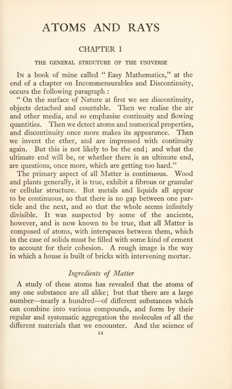 ATOMS AND RAYS CHAPTER I THE GENERAL STRUCTURE OF THE UNIVERSE In a book of mine called “ Easy Mathematics,” at the end of a chapter on Incommensurables and Discontinuity, occurs the following paragraph : “ On the surface of Nature at first we see discontinuity, objects detached and countable. Then we realise the air and other media, and so emphasise continuity and flowing quantities. Then we detect atoms and numerical properties, and discontinuity once more makes its appearance. Then we invent the ether, and are impressed with continuity again. But this is not likely to be the end; and what the ultimate end will be, or whether there is an ultimate end, are questions, once more, which are getting too hard.” The primary aspect of all Matter is continuous. Wood and plants generally, it is true, exhibit a fibrous or granular or cellular structure. But metals and liquids all appear to be continuous, so that there is no gap between one par¬ ticle and the next, and so that the whole seems infinitely divisible. It was suspected by some of the ancients, however, and is now known to be true, that all Matter is composed of atoms, with interspaces between them, which in the case of solids must be filled with some kind of cement to account for their cohesion. A rough image is the way in which a house is built of bricks with intervening mortar. Ingredients of Matter A study of these atoms has revealed that the atoms of any one substance are all alike; but that there are a large number—nearly a hundred—of different substances which can combine into various compounds, and form by their regular and systematic aggregation the molecules of all the different materials that we encounter. And the science of