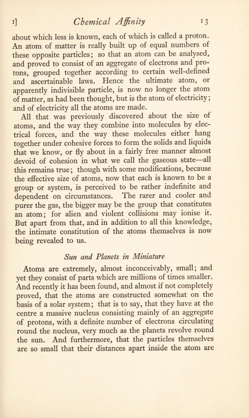 x3 i] Chemical Affinity about which less is known, each of which is called a proton. An atom of matter is really built up of equal numbers of these opposite particles; so that an atom can be analysed, and proved to consist of an aggregate of electrons and pro¬ tons, grouped together according to certain well-defined and ascertainable laws. Hence the ultimate atom, or apparently indivisible particle, is now no longer the atom of matter, as had been thought, but is the atom of electricity; and of electricity all the atoms are made. All that was previously discovered about the size of atoms, and the way they combine into molecules by elec¬ trical forces, and the way these molecules either hang together under cohesive forces to form the solids and liquids that we know, or fly about in a fairly free manner almost devoid of cohesion in what we call the gaseous state—all this remains true; though with some modifications, because the effective size of atoms, now that each is known to be a group or system, is perceived to be rather indefinite and dependent on circumstances. The rarer and cooler and purer the gas, the bigger may be the group that constitutes an atom; for alien and violent collisions may ionise it. But apart from that, and in addition to all this knowledge, the intimate constitution of the atoms themselves is now being revealed to us. Sun and Planets in Miniature Atoms are extremely, almost inconceivably, small; and yet they consist of parts which are millions of times smaller. And recently it has been found, and almost if not completely proved, that the atoms are constructed somewhat on the basis of a solar system; that is to say, that they have at the centre a massive nucleus consisting mainly of an aggregate of protons, with a definite number of electrons circulating round the nucleus, very much as the planets revolve round the sun. And furthermore, that the particles themselves are so small that their distances apart inside the atom are