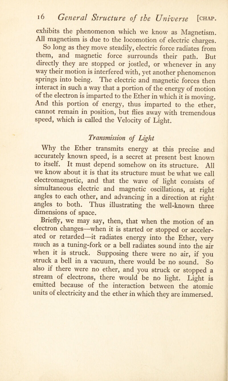 exhibits the phenomenon which we know as Magnetism. All magnetism is due to the locomotion of electric charges. So long as they move steadily, electric force radiates from them, and magnetic force surrounds their path. But directly they are stopped or jostled, or whenever in any way their motion is interfered with, yet another phenomenon springs into being. The electric and magnetic forces then interact in such a way that a portion of the energy of motion of the electron is imparted to the Ether in which it is moving. And this portion of energy, thus imparted to the ether, cannot remain in position, but flies away with tremendous speed, which is called the Velocity of Light. Transmission of Light Why the Ether transmits energy at this precise and accurately known speed, is a secret at present best known to itself. It must depend somehow on its structure. All we know about it is that its structure must be what we call electromagnetic, and that the wave of light consists of simultaneous electric and magnetic oscillations, at right angles to each other, and advancing in a direction at right angles to both. Thus illustrating the well-known three dimensions of space. Briefly, we may say, then, that when the motion of an electron changes—when it is started or stopped or acceler¬ ated or retarded—it radiates energy into the Ether, very much as a tuning-fork or a bell radiates sound into the air when it is struck. Supposing there were no air, if you struck a bell in a vacuum, there would be no sound. So also if there were no ether, and you struck or stopped a stream of electrons, there would be no light. Light is emitted because of the interaction between the atomic units of electricity and the ether in which they are immersed.